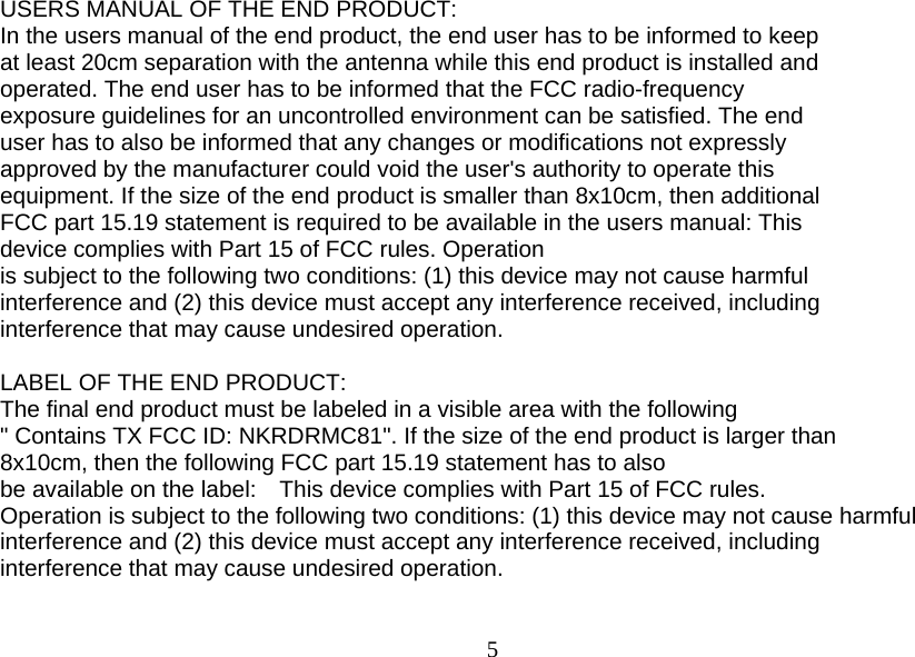  5 USERS MANUAL OF THE END PRODUCT: In the users manual of the end product, the end user has to be informed to keep at least 20cm separation with the antenna while this end product is installed and operated. The end user has to be informed that the FCC radio-frequency exposure guidelines for an uncontrolled environment can be satisfied. The end user has to also be informed that any changes or modifications not expressly approved by the manufacturer could void the user&apos;s authority to operate this   equipment. If the size of the end product is smaller than 8x10cm, then additional FCC part 15.19 statement is required to be available in the users manual: This   device complies with Part 15 of FCC rules. Operation is subject to the following two conditions: (1) this device may not cause harmful interference and (2) this device must accept any interference received, including interference that may cause undesired operation.  LABEL OF THE END PRODUCT: The final end product must be labeled in a visible area with the following &quot; Contains TX FCC ID: NKRDRMC81&quot;. If the size of the end product is larger than 8x10cm, then the following FCC part 15.19 statement has to also be available on the label:    This device complies with Part 15 of FCC rules. Operation is subject to the following two conditions: (1) this device may not cause harmful interference and (2) this device must accept any interference received, including interference that may cause undesired operation.  