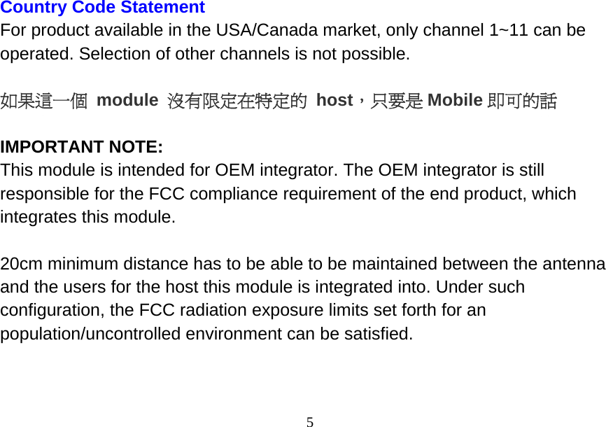  5Country Code Statement For product available in the USA/Canada market, only channel 1~11 can be operated. Selection of other channels is not possible.   如果這一個 module 沒有限定在特定的 host，只要是 Mobile 即可的話  IMPORTANT NOTE: This module is intended for OEM integrator. The OEM integrator is still responsible for the FCC compliance requirement of the end product, which integrates this module.  20cm minimum distance has to be able to be maintained between the antenna and the users for the host this module is integrated into. Under such configuration, the FCC radiation exposure limits set forth for an population/uncontrolled environment can be satisfied.    