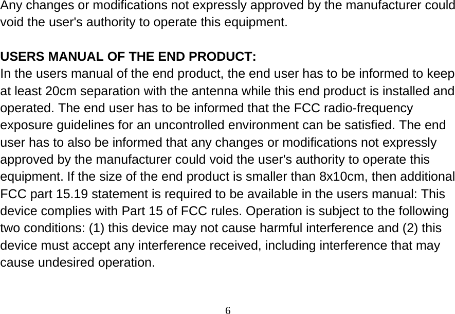  6Any changes or modifications not expressly approved by the manufacturer could void the user&apos;s authority to operate this equipment.  USERS MANUAL OF THE END PRODUCT: In the users manual of the end product, the end user has to be informed to keep at least 20cm separation with the antenna while this end product is installed and operated. The end user has to be informed that the FCC radio-frequency exposure guidelines for an uncontrolled environment can be satisfied. The end user has to also be informed that any changes or modifications not expressly approved by the manufacturer could void the user&apos;s authority to operate this equipment. If the size of the end product is smaller than 8x10cm, then additional FCC part 15.19 statement is required to be available in the users manual: This device complies with Part 15 of FCC rules. Operation is subject to the following two conditions: (1) this device may not cause harmful interference and (2) this device must accept any interference received, including interference that may cause undesired operation.  