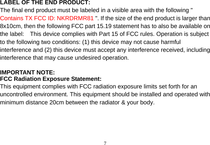  7LABEL OF THE END PRODUCT: The final end product must be labeled in a visible area with the following &quot; Contains TX FCC ID: NKRDRMR81 &quot;. If the size of the end product is larger than 8x10cm, then the following FCC part 15.19 statement has to also be available on the label:    This device complies with Part 15 of FCC rules. Operation is subject to the following two conditions: (1) this device may not cause harmful interference and (2) this device must accept any interference received, including interference that may cause undesired operation.  IMPORTANT NOTE: FCC Radiation Exposure Statement: This equipment complies with FCC radiation exposure limits set forth for an uncontrolled environment. This equipment should be installed and operated with minimum distance 20cm between the radiator &amp; your body.  