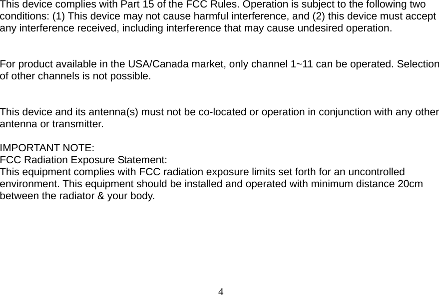  4 This device complies with Part 15 of the FCC Rules. Operation is subject to the following two conditions: (1) This device may not cause harmful interference, and (2) this device must accept any interference received, including interference that may cause undesired operation.   For product available in the USA/Canada market, only channel 1~11 can be operated. Selection of other channels is not possible.   This device and its antenna(s) must not be co-located or operation in conjunction with any other antenna or transmitter.  IMPORTANT NOTE: FCC Radiation Exposure Statement: This equipment complies with FCC radiation exposure limits set forth for an uncontrolled environment. This equipment should be installed and operated with minimum distance 20cm between the radiator &amp; your body.   