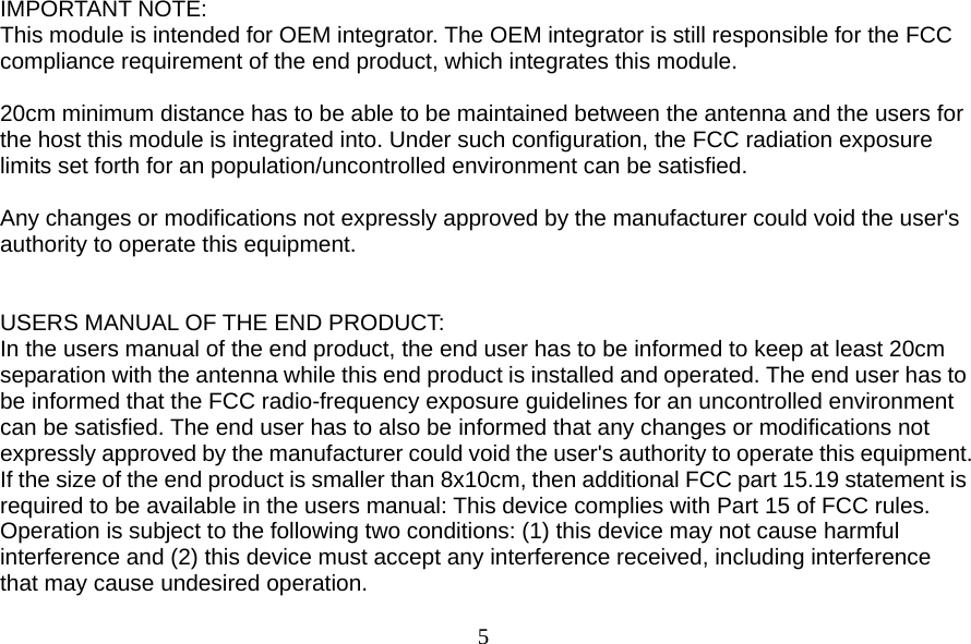  5 IMPORTANT NOTE: This module is intended for OEM integrator. The OEM integrator is still responsible for the FCC compliance requirement of the end product, which integrates this module.  20cm minimum distance has to be able to be maintained between the antenna and the users for the host this module is integrated into. Under such configuration, the FCC radiation exposure limits set forth for an population/uncontrolled environment can be satisfied.    Any changes or modifications not expressly approved by the manufacturer could void the user&apos;s authority to operate this equipment.   USERS MANUAL OF THE END PRODUCT: In the users manual of the end product, the end user has to be informed to keep at least 20cm separation with the antenna while this end product is installed and operated. The end user has to be informed that the FCC radio-frequency exposure guidelines for an uncontrolled environment can be satisfied. The end user has to also be informed that any changes or modifications not expressly approved by the manufacturer could void the user&apos;s authority to operate this equipment. If the size of the end product is smaller than 8x10cm, then additional FCC part 15.19 statement is required to be available in the users manual: This device complies with Part 15 of FCC rules. Operation is subject to the following two conditions: (1) this device may not cause harmful interference and (2) this device must accept any interference received, including interference that may cause undesired operation. 