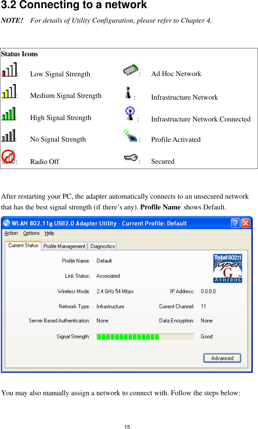  15 3.2 Connecting to a network NOTE! For details of Utility Configuration, please refer to Chapter 4.   Status Icons  : Low Signal Strength  : Ad Hoc Network : Medium Signal Strength :   Infrastructure Network : High Signal Strength : Infrastructure Network Connected : No Signal Strength : Profile Activated : Radio Off : Secured   After restarting your PC, the adapter automatically connects to an unsecured network that has the best signal strength (if there’s any). Profile Name shows Default.    You may also manually assign a network to connect with. Follow the steps below:  