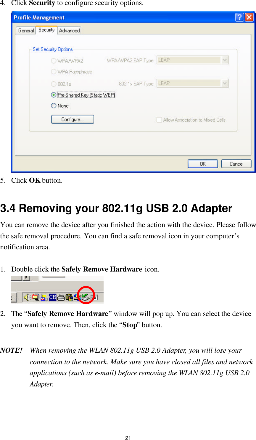  21 4. Click Security to configure security options.  5. Click OK button.  3.4 Removing your 802.11g USB 2.0 Adapter   You can remove the device after you finished the action with the device. Please follow the safe removal procedure. You can find a safe removal icon in your computer’s notification area.    1. Double click the Safely Remove Hardware icon.  2. The “Safely Remove Hardware” window will pop up. You can select the device you want to remove. Then, click the “Stop” button.  NOTE! When removing the WLAN 802.11g USB 2.0 Adapter, you will lose your connection to the network. Make sure you have closed all files and network applications (such as e-mail) before removing the WLAN 802.11g USB 2.0 Adapter.    