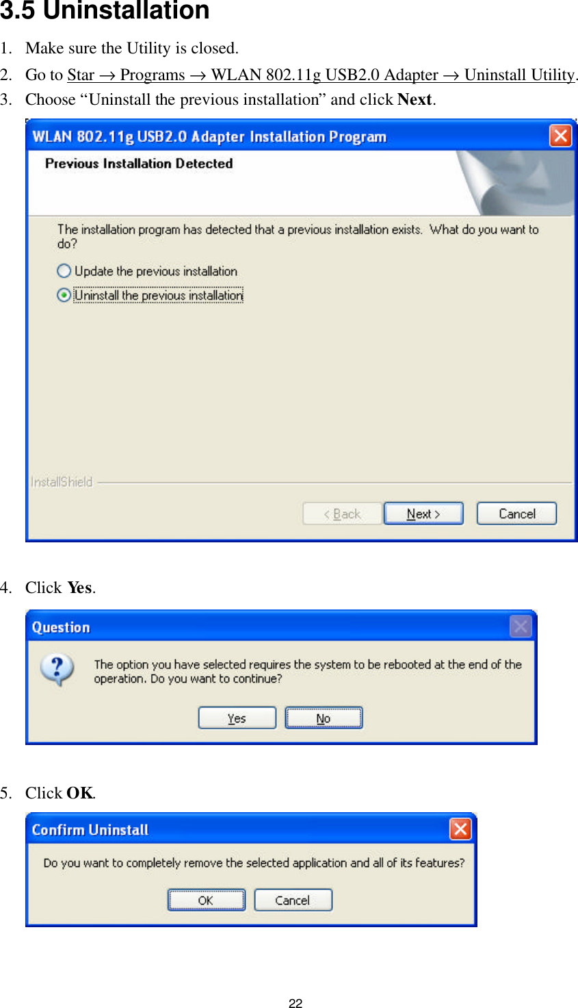  22 3.5 Uninstallation 1. Make sure the Utility is closed. 2. Go to Star → Programs → WLAN 802.11g USB2.0 Adapter → Uninstall Utility. 3. Choose “Uninstall the previous installation” and click Next.   4. Click Yes.   5. Click OK.   