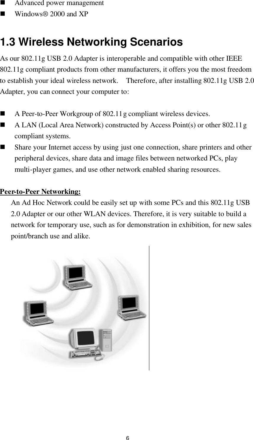  6 n Advanced power management n Windows® 2000 and XP  1.3 Wireless Networking Scenarios As our 802.11g USB 2.0 Adapter is interoperable and compatible with other IEEE 802.11g compliant products from other manufacturers, it offers you the most freedom to establish your ideal wireless network.  Therefore, after installing 802.11g USB 2.0 Adapter, you can connect your computer to:  n A Peer-to-Peer Workgroup of 802.11g compliant wireless devices. n A LAN (Local Area Network) constructed by Access Point(s) or other 802.11g compliant systems. n Share your Internet access by using just one connection, share printers and other peripheral devices, share data and image files between networked PCs, play multi-player games, and use other network enabled sharing resources.  Peer-to-Peer Networking: An Ad Hoc Network could be easily set up with some PCs and this 802.11g USB 2.0 Adapter or our other WLAN devices. Therefore, it is very suitable to build a network for temporary use, such as for demonstration in exhibition, for new sales point/branch use and alike.     