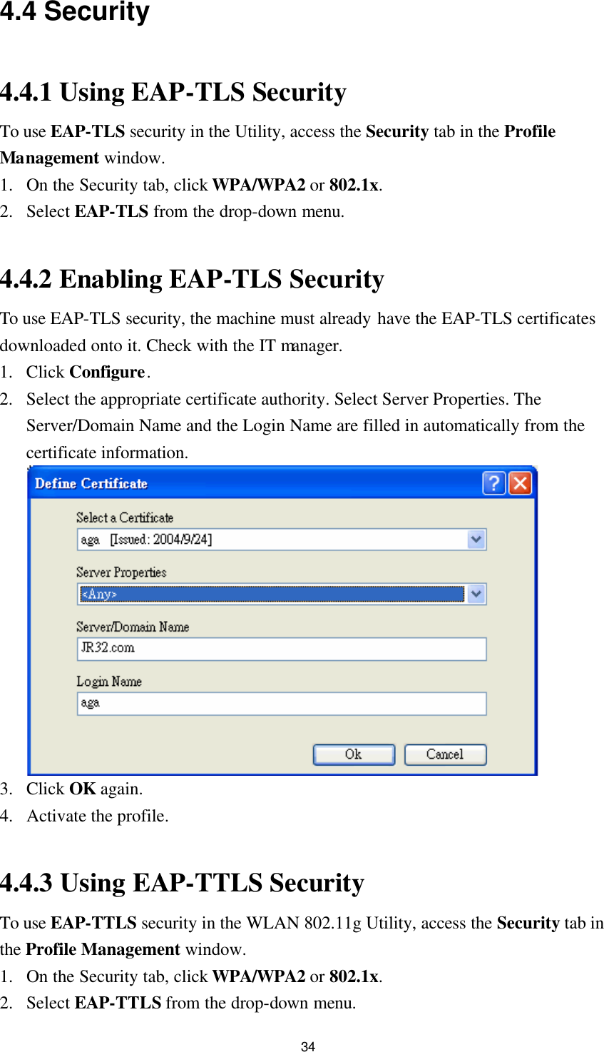  34 4.4 Security  4.4.1 Using EAP-TLS Security To use EAP-TLS security in the Utility, access the Security tab in the Profile Management window. 1. On the Security tab, click WPA/WPA2 or 802.1x. 2. Select EAP-TLS from the drop-down menu.  4.4.2 Enabling EAP-TLS Security To use EAP-TLS security, the machine must already have the EAP-TLS certificates downloaded onto it. Check with the IT manager. 1. Click Configure. 2. Select the appropriate certificate authority. Select Server Properties. The Server/Domain Name and the Login Name are filled in automatically from the certificate information.  3. Click OK again. 4. Activate the profile.  4.4.3 Using EAP-TTLS Security To use EAP-TTLS security in the WLAN 802.11g Utility, access the Security tab in the Profile Management window. 1. On the Security tab, click WPA/WPA2 or 802.1x. 2. Select EAP-TTLS from the drop-down menu. 