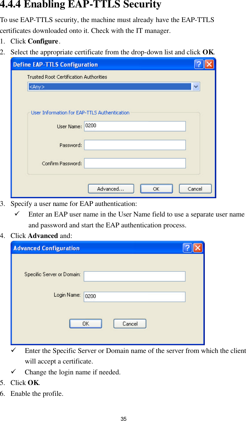  35 4.4.4 Enabling EAP-TTLS Security To use EAP-TTLS security, the machine must already have the EAP-TTLS certificates downloaded onto it. Check with the IT manager. 1. Click Configure. 2. Select the appropriate certificate from the drop-down list and click OK.   3. Specify a user name for EAP authentication: ü Enter an EAP user name in the User Name field to use a separate user name and password and start the EAP authentication process. 4. Click Advanced and:   ü Enter the Specific Server or Domain name of the server from which the client will accept a certificate. ü Change the login name if needed. 5. Click OK. 6. Enable the profile. 