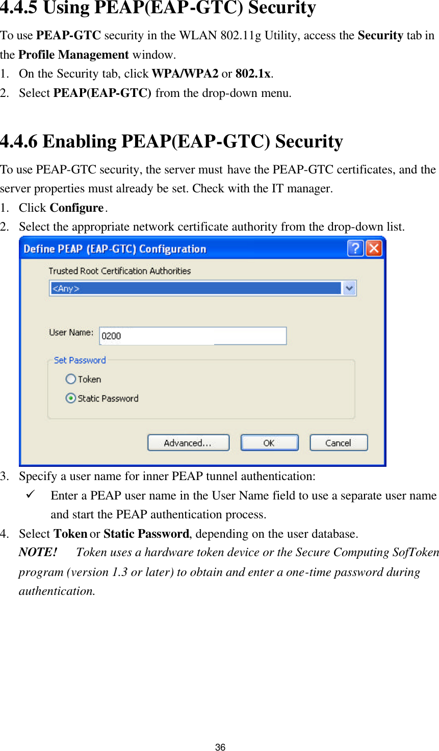  36 4.4.5 Using PEAP(EAP-GTC) Security To use PEAP-GTC security in the WLAN 802.11g Utility, access the Security tab in the Profile Management window. 1. On the Security tab, click WPA/WPA2 or 802.1x. 2. Select PEAP(EAP-GTC) from the drop-down menu.  4.4.6 Enabling PEAP(EAP-GTC) Security To use PEAP-GTC security, the server must have the PEAP-GTC certificates, and the server properties must already be set. Check with the IT manager. 1. Click Configure. 2. Select the appropriate network certificate authority from the drop-down list.   3. Specify a user name for inner PEAP tunnel authentication: ü Enter a PEAP user name in the User Name field to use a separate user name and start the PEAP authentication process.   4. Select Token or Static Password, depending on the user database. NOTE! Token uses a hardware token device or the Secure Computing SofToken program (version 1.3 or later) to obtain and enter a one-time password during authentication. 