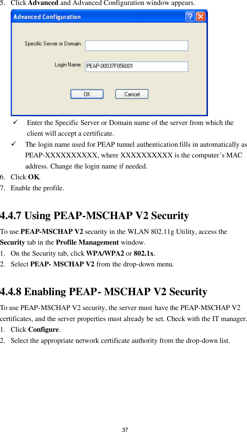  37 5. Click Advanced and Advanced Configuration window appears.  ü Enter the Specific Server or Domain name of the server from which the client will accept a certificate. ü The login name used for PEAP tunnel authentication fills in automatically as PEAP-XXXXXXXXXX, where XXXXXXXXXX is the computer’s MAC address. Change the login name if needed. 6. Click OK. 7. Enable the profile.  4.4.7 Using PEAP-MSCHAP V2 Security To use PEAP-MSCHAP V2 security in the WLAN 802.11g Utility, access the Security tab in the Profile Management window. 1. On the Security tab, click WPA/WPA2 or 802.1x. 2. Select PEAP- MSCHAP V2 from the drop-down menu.  4.4.8 Enabling PEAP- MSCHAP V2 Security To use PEAP-MSCHAP V2 security, the server must have the PEAP-MSCHAP V2 certificates, and the server properties must already be set. Check with the IT manager. 1. Click Configure. 2. Select the appropriate network certificate authority from the drop-down list. 