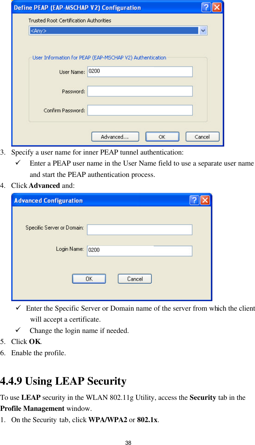  38   3. Specify a user name for inner PEAP tunnel authentication: ü Enter a PEAP user name in the User Name field to use a separate user name and start the PEAP authentication process. 4. Click Advanced and:   ü Enter the Specific Server or Domain name of the server from which the client will accept a certificate. ü Change the login name if needed. 5. Click OK. 6. Enable the profile.  4.4.9 Using LEAP Security To use LEAP security in the WLAN 802.11g Utility, access the Security tab in the Profile Management window. 1. On the Security tab, click WPA/WPA2 or 802.1x. 