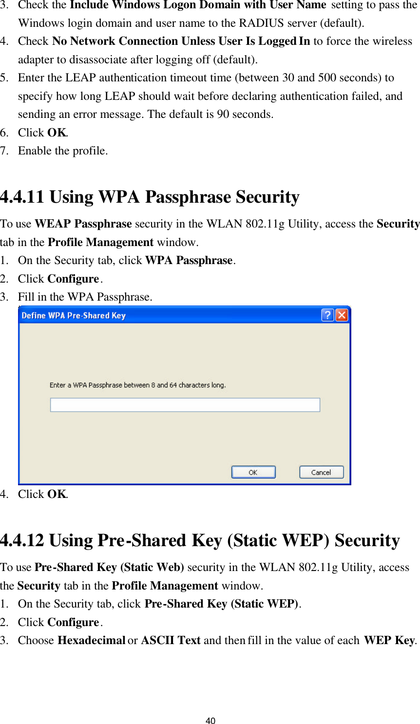  40 3. Check the Include Windows Logon Domain with User Name setting to pass the Windows login domain and user name to the RADIUS server (default). 4. Check No Network Connection Unless User Is Logged In to force the wireless adapter to disassociate after logging off (default). 5. Enter the LEAP authentication timeout time (between 30 and 500 seconds) to specify how long LEAP should wait before declaring authentication failed, and sending an error message. The default is 90 seconds. 6. Click OK. 7. Enable the profile.  4.4.11 Using WPA Passphrase Security To use WEAP Passphrase security in the WLAN 802.11g Utility, access the Security tab in the Profile Management window. 1. On the Security tab, click WPA Passphrase. 2. Click Configure. 3. Fill in the WPA Passphrase.  4. Click OK.  4.4.12 Using Pre-Shared Key (Static WEP) Security To use Pre-Shared Key (Static Web) security in the WLAN 802.11g Utility, access the Security tab in the Profile Management window. 1. On the Security tab, click Pre-Shared Key (Static WEP). 2. Click Configure. 3. Choose Hexadecimal or ASCII Text and then fill in the value of each WEP Key. 