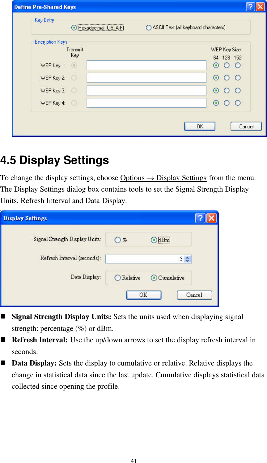  41   4.5 Display Settings To change the display settings, choose Options → Display Settings from the menu. The Display Settings dialog box contains tools to set the Signal Strength Display Units, Refresh Interval and Data Display.  n Signal Strength Display Units: Sets the units used when displaying signal strength: percentage (%) or dBm. n Refresh Interval: Use the up/down arrows to set the display refresh interval in seconds. n Data Display: Sets the display to cumulative or relative. Relative displays the change in statistical data since the last update. Cumulative displays statistical data collected since opening the profile.  