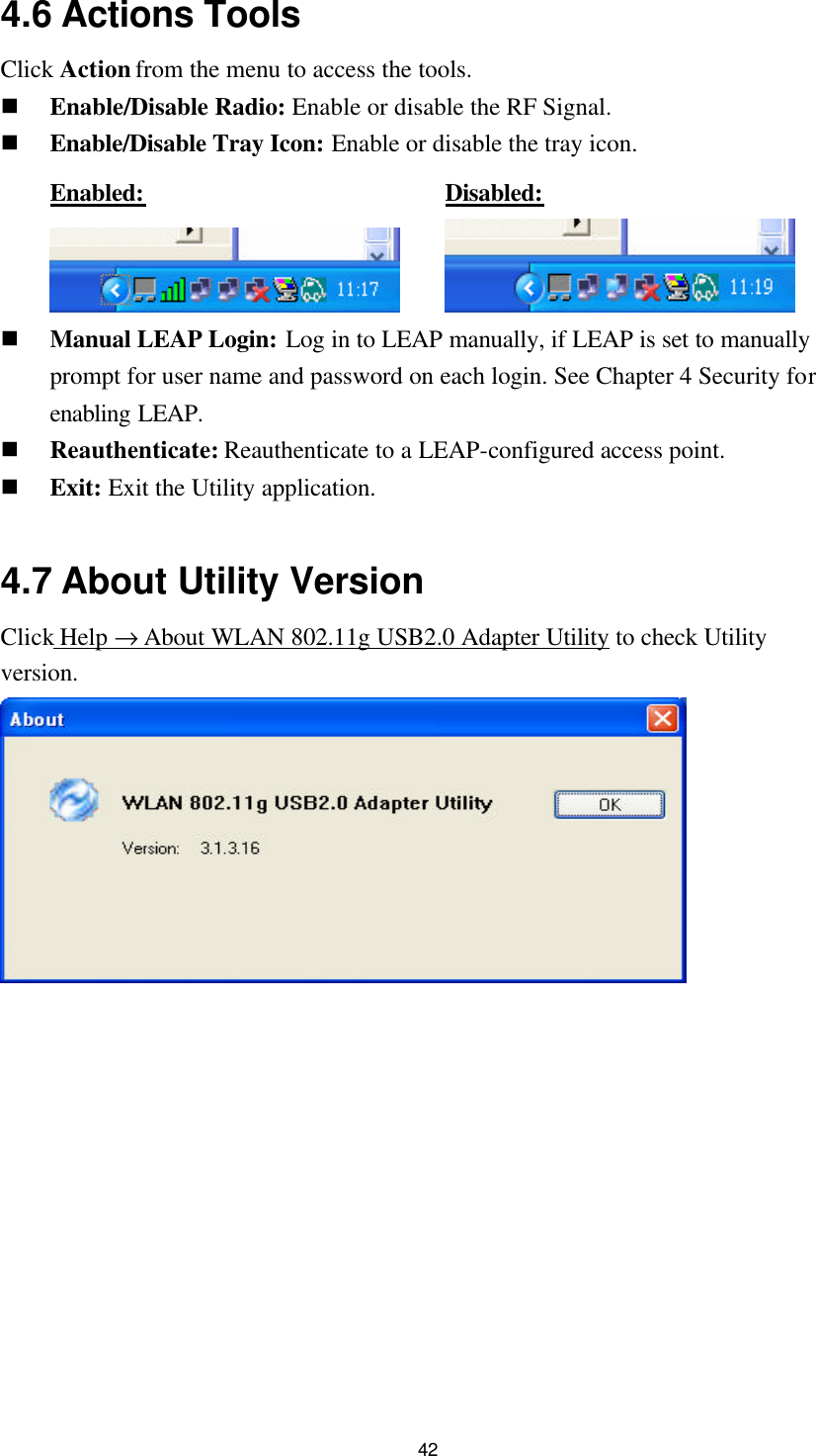  42 4.6 Actions Tools Click Action from the menu to access the tools. n Enable/Disable Radio: Enable or disable the RF Signal. n Enable/Disable Tray Icon: Enable or disable the tray icon.   Enabled:       Disabled:    n Manual LEAP Login: Log in to LEAP manually, if LEAP is set to manually prompt for user name and password on each login. See Chapter 4 Security for enabling LEAP. n Reauthenticate: Reauthenticate to a LEAP-configured access point. n Exit: Exit the Utility application.  4.7 About Utility Version Click Help → About WLAN 802.11g USB2.0 Adapter Utility to check Utility version.        