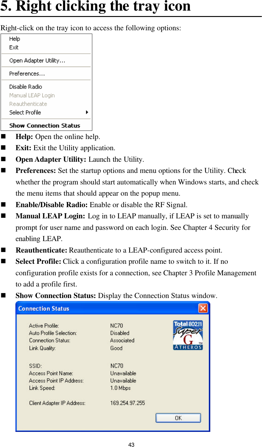  43 5. Right clicking the tray icon Right-click on the tray icon to access the following options:  n Help: Open the online help. n Exit: Exit the Utility application. n Open Adapter Utility: Launch the Utility. n Preferences: Set the startup options and menu options for the Utility. Check whether the program should start automatically when Windows starts, and check the menu items that should appear on the popup menu. n Enable/Disable Radio: Enable or disable the RF Signal. n Manual LEAP Login: Log in to LEAP manually, if LEAP is set to manually prompt for user name and password on each login. See Chapter 4 Security for enabling LEAP. n Reauthenticate: Reauthenticate to a LEAP-configured access point. n Select Profile: Click a configuration profile name to switch to it. If no configuration profile exists for a connection, see Chapter 3 Profile Management to add a profile first. n Show Connection Status: Display the Connection Status window.   