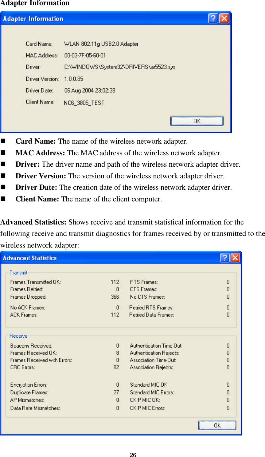  26 Adapter Information   n Card Name: The name of the wireless network adapter. n MAC Address: The MAC address of the wireless network adapter. n Driver: The driver name and path of the wireless network adapter driver. n Driver Version: The version of the wireless network adapter driver. n Driver Date: The creation date of the wireless network adapter driver. n Client Name: The name of the client computer.  Advanced Statistics: Shows receive and transmit statistical information for the following receive and transmit diagnostics for frames received by or transmitted to the wireless network adapter:  