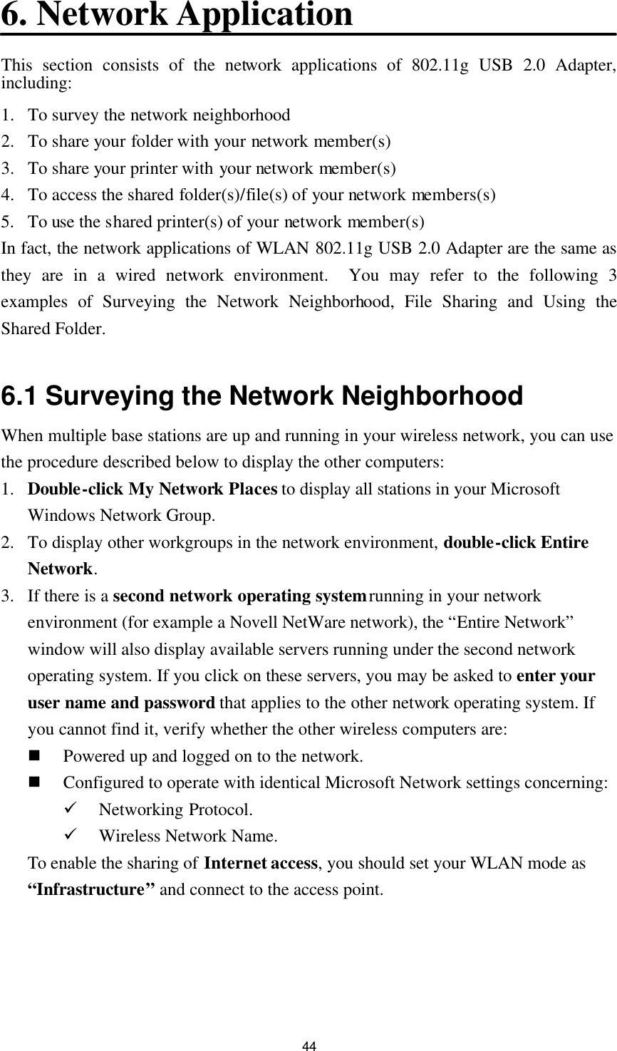  44 6. Network Application This section consists of the network applications of 802.11g USB 2.0 Adapter, including: 1. To survey the network neighborhood 2. To share your folder with your network member(s) 3. To share your printer with your network member(s) 4. To access the shared folder(s)/file(s) of your network members(s) 5. To use the shared printer(s) of your network member(s) In fact, the network applications of WLAN 802.11g USB 2.0 Adapter are the same as they are in a wired network environment.  You may refer to the following 3 examples of Surveying the Network Neighborhood, File Sharing and Using the Shared Folder.  6.1 Surveying the Network Neighborhood When multiple base stations are up and running in your wireless network, you can use the procedure described below to display the other computers: 1. Double-click My Network Places to display all stations in your Microsoft Windows Network Group. 2. To display other workgroups in the network environment, double-click Entire Network. 3. If there is a second network operating system running in your network environment (for example a Novell NetWare network), the “Entire Network” window will also display available servers running under the second network operating system. If you click on these servers, you may be asked to enter your user name and password that applies to the other network operating system. If you cannot find it, verify whether the other wireless computers are: n Powered up and logged on to the network. n Configured to operate with identical Microsoft Network settings concerning: ü Networking Protocol. ü Wireless Network Name. To enable the sharing of Internet access, you should set your WLAN mode as “Infrastructure” and connect to the access point.   