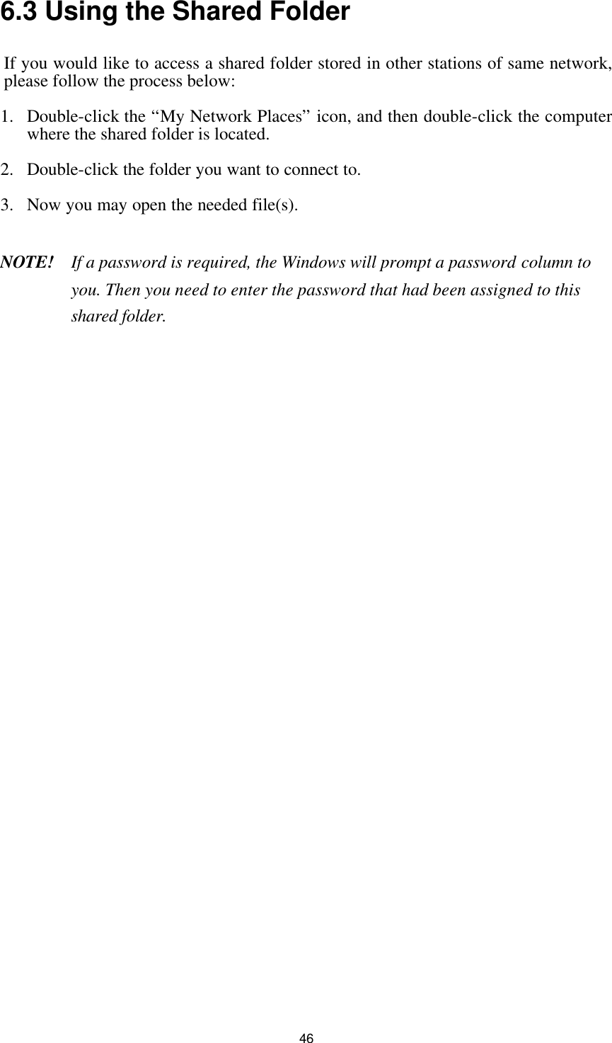  46 6.3 Using the Shared Folder If you would like to access a shared folder stored in other stations of same network, please follow the process below: 1. Double-click the “My Network Places” icon, and then double-click the computer where the shared folder is located. 2. Double-click the folder you want to connect to. 3. Now you may open the needed file(s).  NOTE!    If a password is required, the Windows will prompt a password column to you. Then you need to enter the password that had been assigned to this shared folder.             