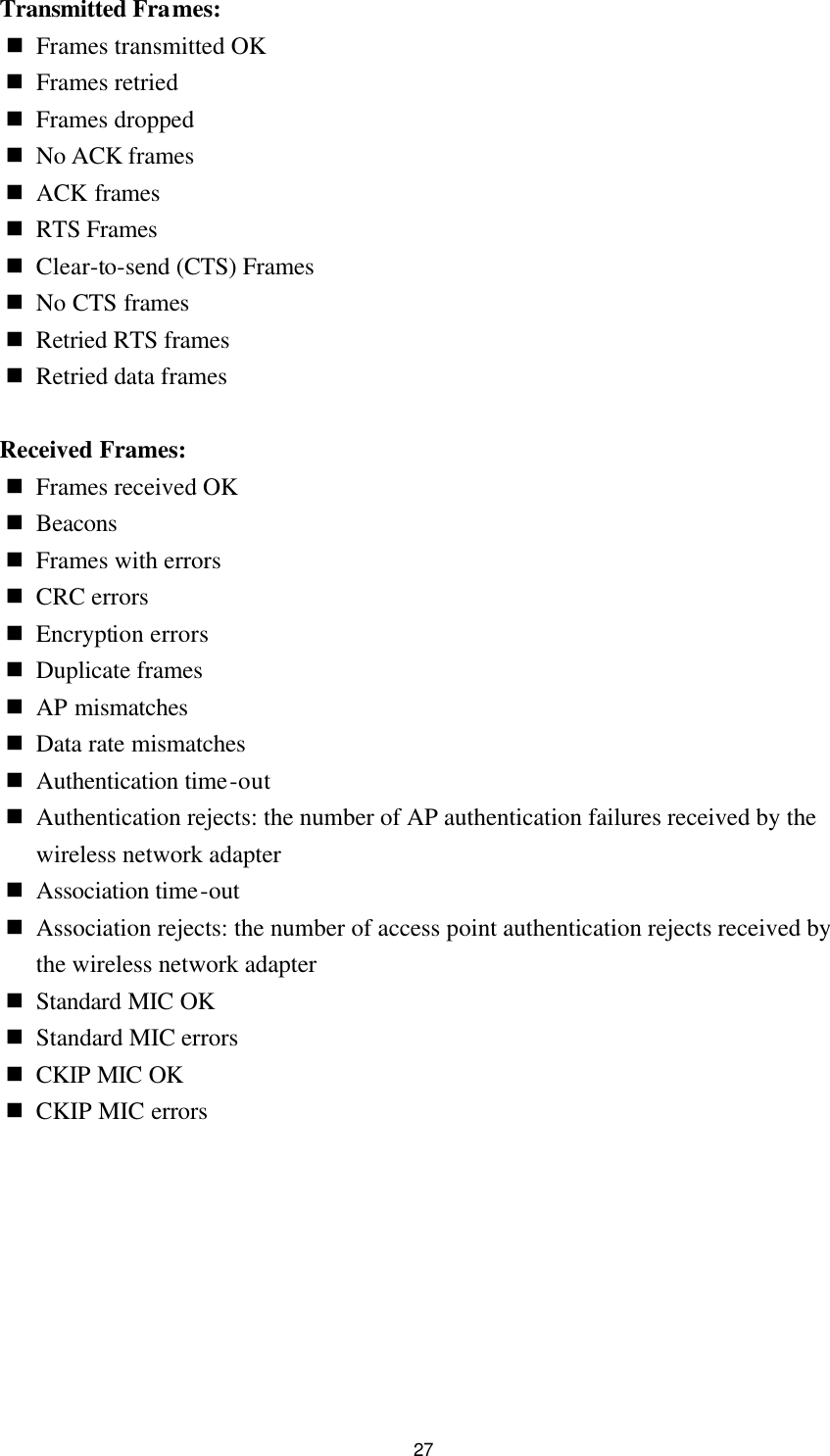  27 Transmitted Frames: n Frames transmitted OK n Frames retried n Frames dropped n No ACK frames n ACK frames n RTS Frames n Clear-to-send (CTS) Frames n No CTS frames n Retried RTS frames n Retried data frames  Received Frames:   n Frames received OK n Beacons n Frames with errors n CRC errors n Encryption errors n Duplicate frames n AP mismatches n Data rate mismatches n Authentication time-out n Authentication rejects: the number of AP authentication failures received by the wireless network adapter n Association time-out n Association rejects: the number of access point authentication rejects received by the wireless network adapter n Standard MIC OK n Standard MIC errors n CKIP MIC OK n CKIP MIC errors  