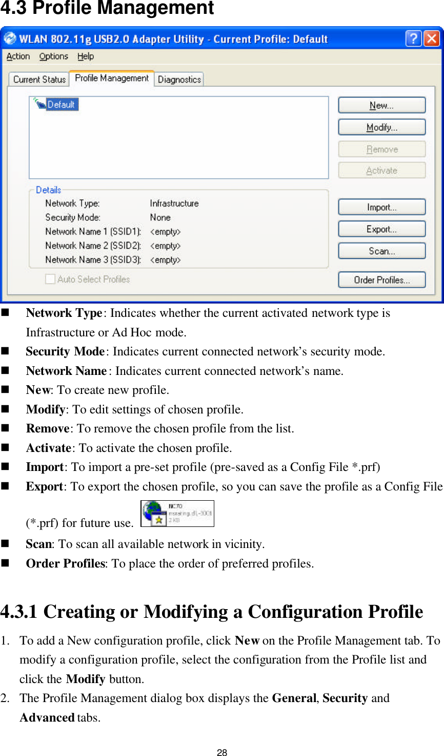  28 4.3 Profile Management  n Network Type: Indicates whether the current activated network type is Infrastructure or Ad Hoc mode. n Security Mode: Indicates current connected network’s security mode. n Network Name: Indicates current connected network’s name. n New: To create new profile. n Modify: To edit settings of chosen profile. n Remove: To remove the chosen profile from the list. n Activate: To activate the chosen profile. n Import: To import a pre-set profile (pre-saved as a Config File *.prf)   n Export: To export the chosen profile, so you can save the profile as a Config File (*.prf) for future use.   n Scan: To scan all available network in vicinity. n Order Profiles: To place the order of preferred profiles.  4.3.1 Creating or Modifying a Configuration Profile 1. To add a New configuration profile, click New on the Profile Management tab. To modify a configuration profile, select the configuration from the Profile list and click the Modify button. 2. The Profile Management dialog box displays the General, Security and Advanced tabs. 