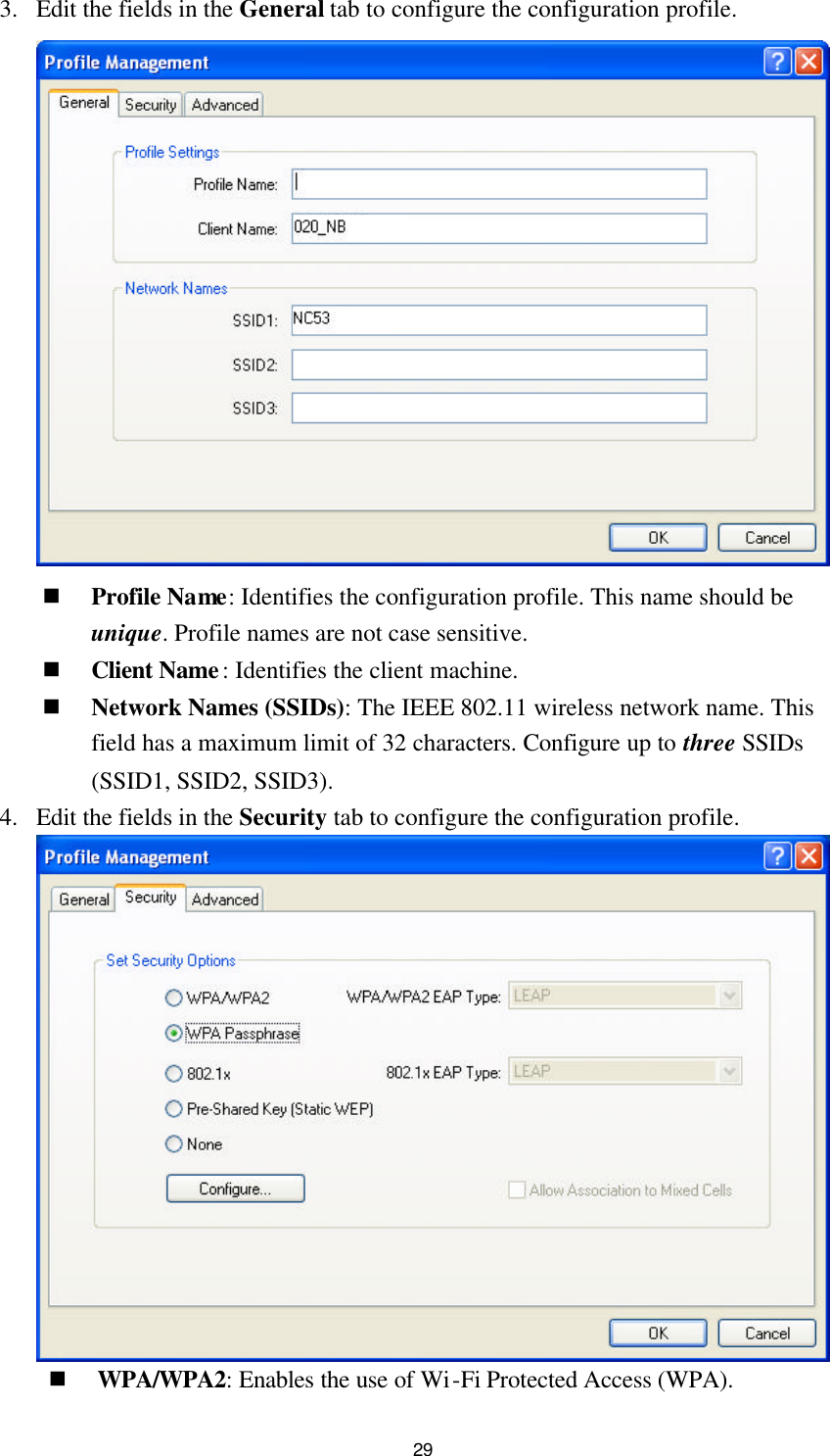  29 3. Edit the fields in the General tab to configure the configuration profile.   n Profile Name: Identifies the configuration profile. This name should be unique. Profile names are not case sensitive. n Client Name: Identifies the client machine. n Network Names (SSIDs): The IEEE 802.11 wireless network name. This field has a maximum limit of 32 characters. Configure up to three SSIDs (SSID1, SSID2, SSID3). 4. Edit the fields in the Security tab to configure the configuration profile.  n WPA/WPA2: Enables the use of Wi-Fi Protected Access (WPA). 