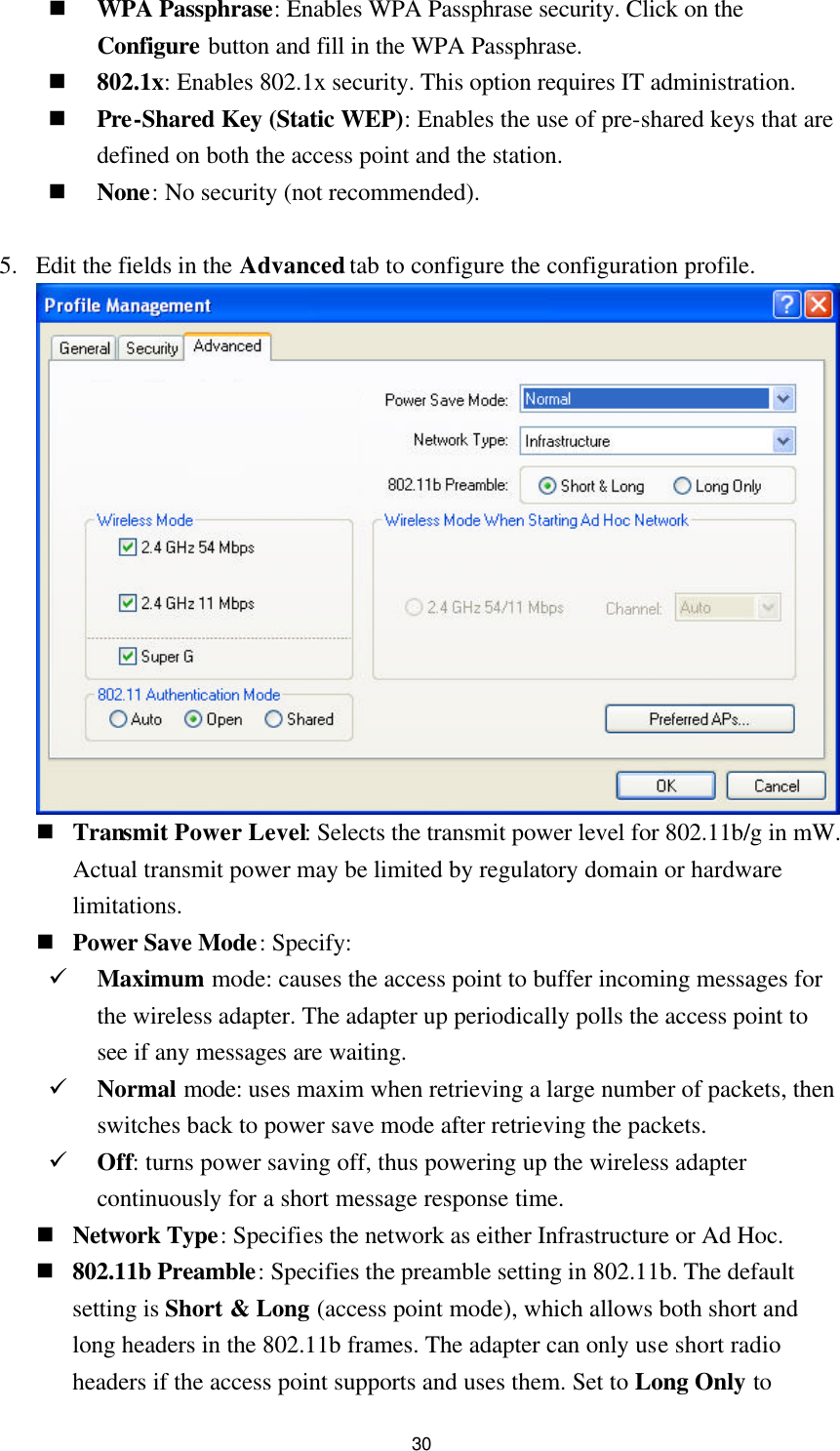  30 n WPA Passphrase: Enables WPA Passphrase security. Click on the Configure button and fill in the WPA Passphrase. n 802.1x: Enables 802.1x security. This option requires IT administration. n Pre-Shared Key (Static WEP): Enables the use of pre-shared keys that are defined on both the access point and the station. n None: No security (not recommended).  5. Edit the fields in the Advanced tab to configure the configuration profile.   n Transmit Power Level: Selects the transmit power level for 802.11b/g in mW. Actual transmit power may be limited by regulatory domain or hardware limitations. n Power Save Mode: Specify: ü Maximum mode: causes the access point to buffer incoming messages for the wireless adapter. The adapter up periodically polls the access point to see if any messages are waiting. ü Normal mode: uses maxim when retrieving a large number of packets, then switches back to power save mode after retrieving the packets. ü Off: turns power saving off, thus powering up the wireless adapter continuously for a short message response time. n Network Type: Specifies the network as either Infrastructure or Ad Hoc. n 802.11b Preamble: Specifies the preamble setting in 802.11b. The default setting is Short &amp; Long (access point mode), which allows both short and long headers in the 802.11b frames. The adapter can only use short radio headers if the access point supports and uses them. Set to Long Only to 