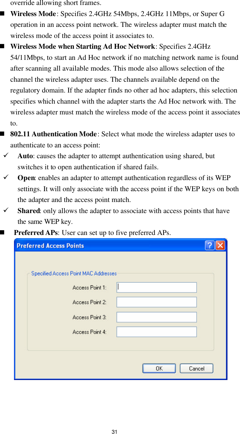  31 override allowing short frames. n Wireless Mode: Specifies 2.4GHz 54Mbps, 2.4GHz 11Mbps, or Super G operation in an access point network. The wireless adapter must match the wireless mode of the access point it associates to. n Wireless Mode when Starting Ad Hoc Network: Specifies 2.4GHz 54/11Mbps, to start an Ad Hoc network if no matching network name is found after scanning all available modes. This mode also allows selection of the channel the wireless adapter uses. The channels available depend on the regulatory domain. If the adapter finds no other ad hoc adapters, this selection specifies which channel with the adapter starts the Ad Hoc network with. The wireless adapter must match the wireless mode of the access point it associates to. n 802.11 Authentication Mode: Select what mode the wireless adapter uses to authenticate to an access point: ü Auto: causes the adapter to attempt authentication using shared, but switches it to open authentication if shared fails. ü Open: enables an adapter to attempt authentication regardless of its WEP settings. It will only associate with the access point if the WEP keys on both the adapter and the access point match. ü Shared: only allows the adapter to associate with access points that have the same WEP key. n Preferred APs: User can set up to five preferred APs.    