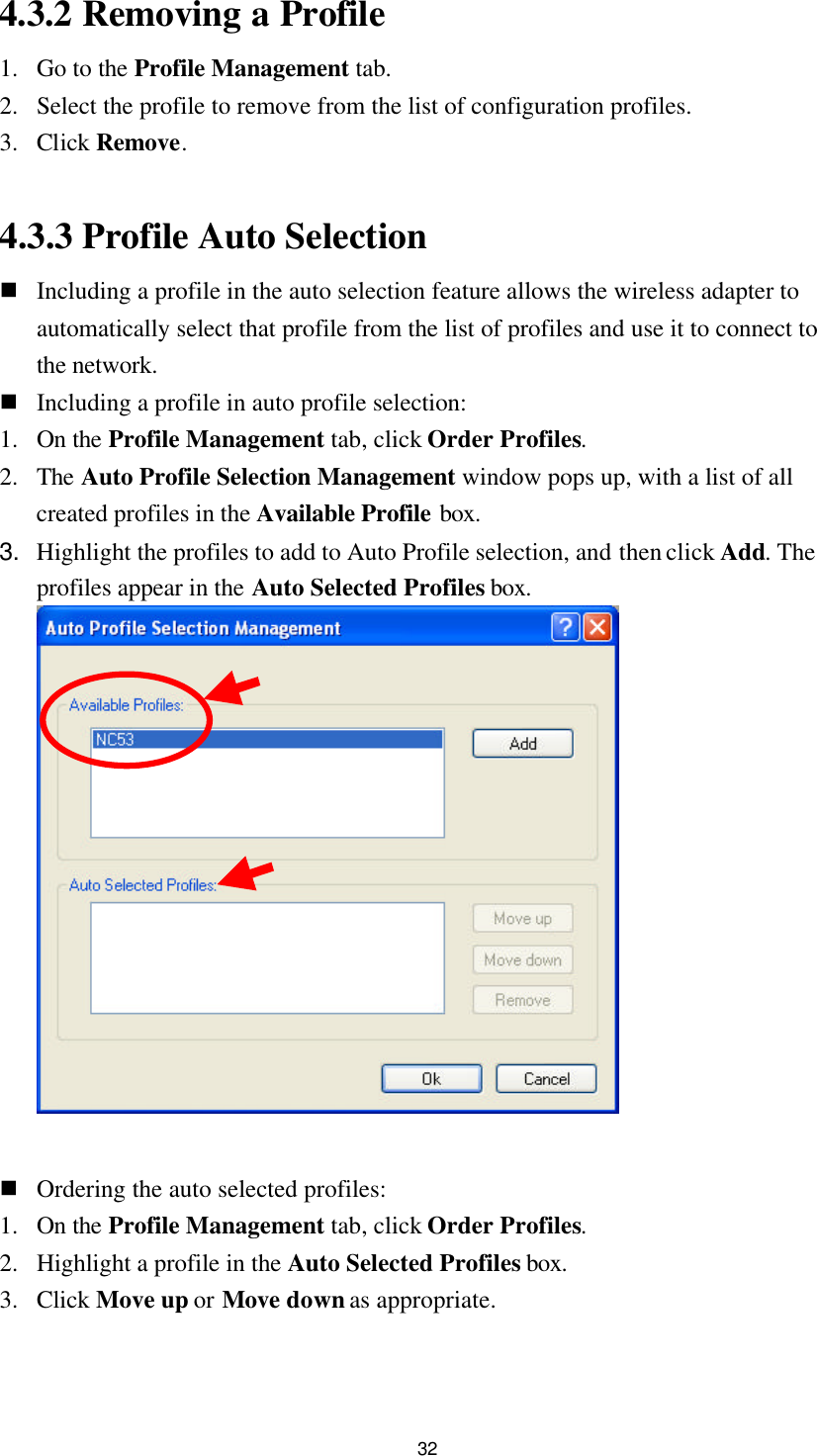  32 4.3.2 Removing a Profile 1. Go to the Profile Management tab. 2. Select the profile to remove from the list of configuration profiles. 3. Click Remove.  4.3.3 Profile Auto Selection n Including a profile in the auto selection feature allows the wireless adapter to automatically select that profile from the list of profiles and use it to connect to the network. n Including a profile in auto profile selection: 1. On the Profile Management tab, click Order Profiles. 2. The Auto Profile Selection Management window pops up, with a list of all created profiles in the Available Profile box. 3. Highlight the profiles to add to Auto Profile selection, and then click Add. The profiles appear in the Auto Selected Profiles box.     n Ordering the auto selected profiles: 1. On the Profile Management tab, click Order Profiles. 2. Highlight a profile in the Auto Selected Profiles box. 3. Click Move up or Move down as appropriate. 