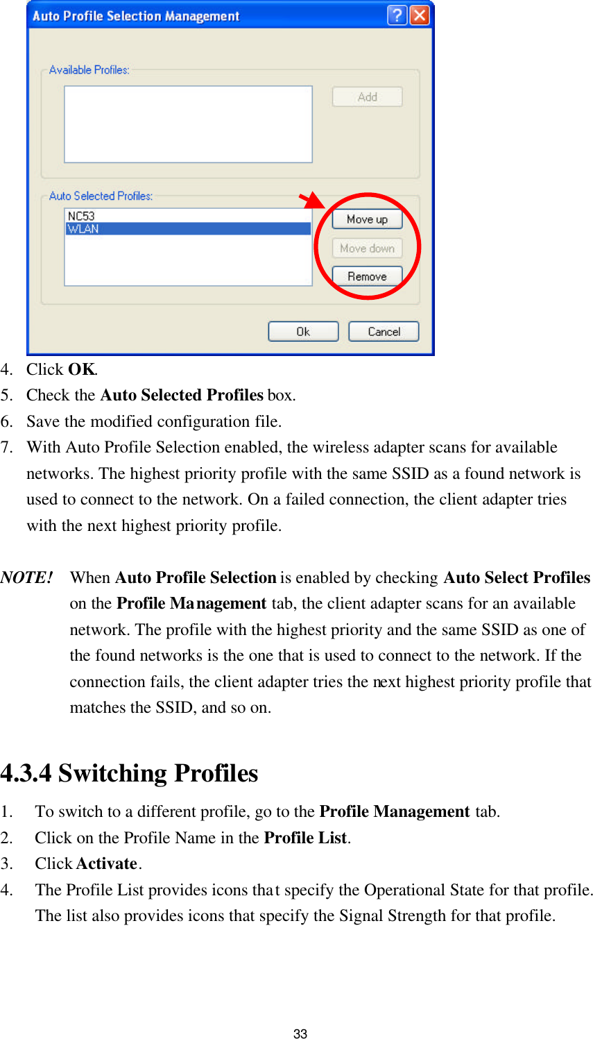  33   4. Click OK. 5. Check the Auto Selected Profiles box. 6. Save the modified configuration file. 7. With Auto Profile Selection enabled, the wireless adapter scans for available networks. The highest priority profile with the same SSID as a found network is used to connect to the network. On a failed connection, the client adapter tries with the next highest priority profile.  NOTE! When Auto Profile Selection is enabled by checking Auto Select Profiles on the Profile Management tab, the client adapter scans for an available network. The profile with the highest priority and the same SSID as one of the found networks is the one that is used to connect to the network. If the connection fails, the client adapter tries the next highest priority profile that matches the SSID, and so on.    4.3.4 Switching Profiles 1. To switch to a different profile, go to the Profile Management tab. 2. Click on the Profile Name in the Profile List. 3. Click Activate. 4. The Profile List provides icons that specify the Operational State for that profile. The list also provides icons that specify the Signal Strength for that profile.  