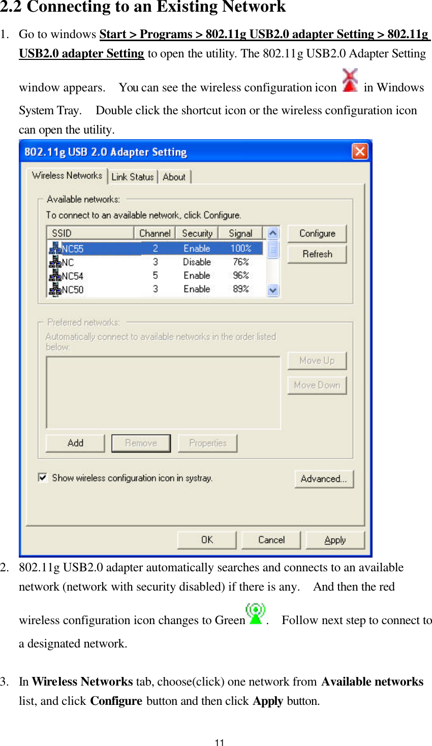  112.2 Connecting to an Existing Network 1.  Go to windows Start &gt; Programs &gt; 802.11g USB2.0 adapter Setting &gt; 802.11g USB2.0 adapter Setting to open the utility. The 802.11g USB2.0 Adapter Setting window appears.  You can see the wireless configuration icon    in Windows System Tray.  Double click the shortcut icon or the wireless configuration icon can open the utility.   2.  802.11g USB2.0 adapter automatically searches and connects to an available network (network with security disabled) if there is any.  And then the red wireless configuration icon changes to Green .  Follow next step to connect to a designated network.  3.  In Wireless Networks tab, choose(click) one network from Available networks list, and click Configure button and then click Apply button. 