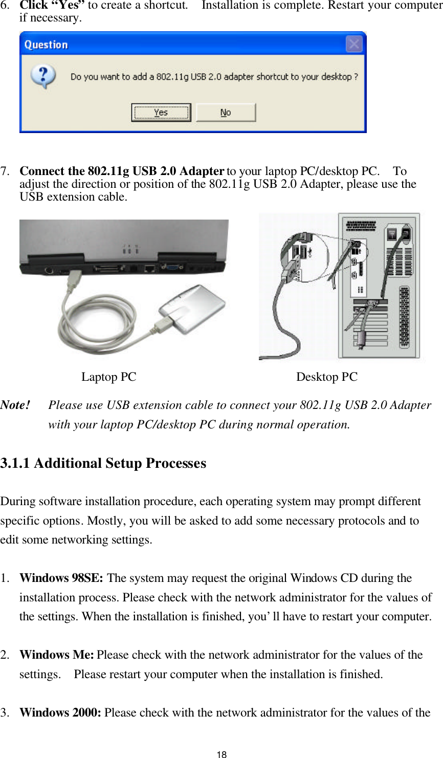  186.  Click “Yes” to create a shortcut.  Installation is complete. Restart your computer if necessary.   7.  Connect the 802.11g USB 2.0 Adapter to your laptop PC/desktop PC.  To adjust the direction or position of the 802.11g USB 2.0 Adapter, please use the USB extension cable.  Laptop PC                         Desktop PC  Note!    Please use USB extension cable to connect your 802.11g USB 2.0 Adapter with your laptop PC/desktop PC during normal operation.  3.1.1 Additional Setup Processes  During software installation procedure, each operating system may prompt different specific options. Mostly, you will be asked to add some necessary protocols and to edit some networking settings.  1.  Windows 98SE: The system may request the original Windows CD during the installation process. Please check with the network administrator for the values of the settings. When the installation is finished, you’ll have to restart your computer.  2.  Windows Me: Please check with the network administrator for the values of the settings.  Please restart your computer when the installation is finished.  3.  Windows 2000: Please check with the network administrator for the values of the 