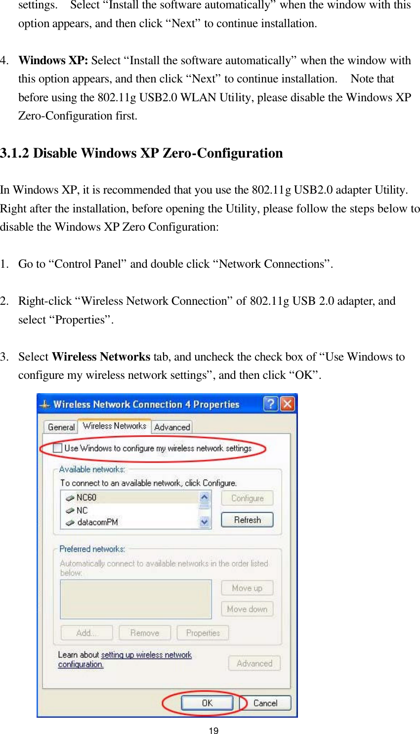  19settings.  Select “Install the software automatically” when the window with this option appears, and then click “Next” to continue installation.  4.  Windows XP: Select “Install the software automatically” when the window with this option appears, and then click “Next” to continue installation.  Note that before using the 802.11g USB2.0 WLAN Utility, please disable the Windows XP Zero-Configuration first.  3.1.2 Disable Windows XP Zero-Configuration  In Windows XP, it is recommended that you use the 802.11g USB2.0 adapter Utility.  Right after the installation, before opening the Utility, please follow the steps below to disable the Windows XP Zero Configuration:  1.  Go to “Control Panel” and double click “Network Connections”.  2.  Right-click “Wireless Network Connection” of 802.11g USB 2.0 adapter, and select “Properties”.  3.  Select Wireless Networks tab, and uncheck the check box of “Use Windows to configure my wireless network settings”, and then click “OK”.        