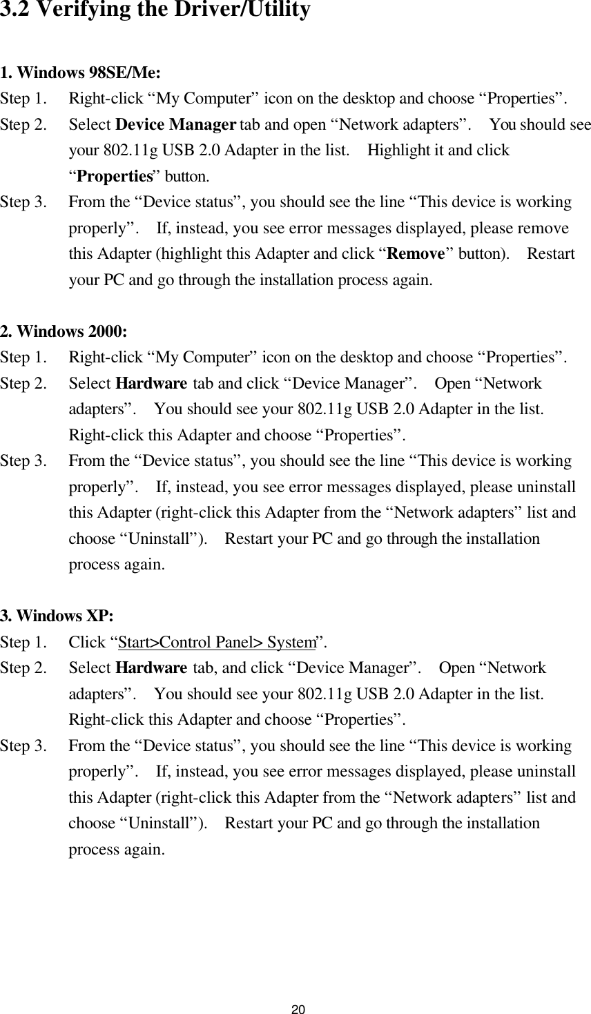  203.2 Verifying the Driver/Utility  1. Windows 98SE/Me: Step 1.   Right-click “My Computer” icon on the desktop and choose “Properties”. Step 2.    Select Device Manager tab and open “Network adapters”.  You should see your 802.11g USB 2.0 Adapter in the list.  Highlight it and click “Properties” button. Step 3.   From the “Device status”, you should see the line “This device is working properly”.  If, instead, you see error messages displayed, please remove this Adapter (highlight this Adapter and click “Remove” button).  Restart your PC and go through the installation process again.  2. Windows 2000: Step 1.   Right-click “My Computer” icon on the desktop and choose “Properties”. Step 2.   Select Hardware tab and click “Device Manager”.  Open “Network adapters”.  You should see your 802.11g USB 2.0 Adapter in the list.  Right-click this Adapter and choose “Properties”. Step 3.   From the “Device status”, you should see the line “This device is working properly”.  If, instead, you see error messages displayed, please uninstall this Adapter (right-click this Adapter from the “Network adapters” list and choose “Uninstall”).  Restart your PC and go through the installation process again.  3. Windows XP: Step 1.   Click “Start&gt;Control Panel&gt; System”. Step 2.   Select Hardware tab, and click “Device Manager”.  Open “Network adapters”.  You should see your 802.11g USB 2.0 Adapter in the list.  Right-click this Adapter and choose “Properties”. Step 3.   From the “Device status”, you should see the line “This device is working properly”.  If, instead, you see error messages displayed, please uninstall this Adapter (right-click this Adapter from the “Network adapters” list and choose “Uninstall”).  Restart your PC and go through the installation process again.   