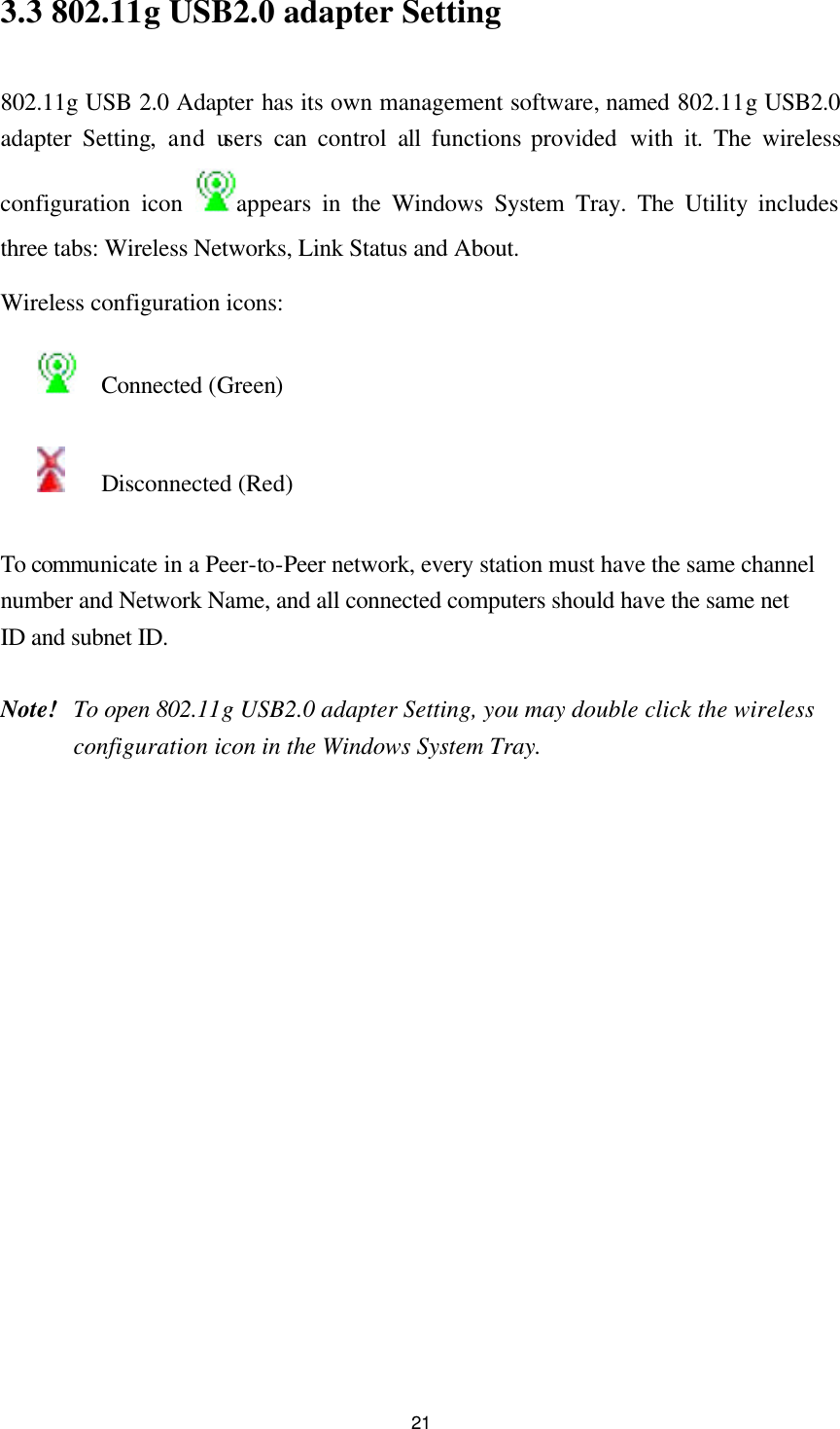  213.3 802.11g USB2.0 adapter Setting  802.11g USB 2.0 Adapter has its own management software, named 802.11g USB2.0 adapter Setting, and users can control all functions provided with it. The wireless configuration icon appears in the Windows System Tray. The Utility includes three tabs: Wireless Networks, Link Status and About. Wireless configuration icons:   Connected (Green)    Disconnected (Red)  To communicate in a Peer-to-Peer network, every station must have the same channel number and Network Name, and all connected computers should have the same net ID and subnet ID.    Note! To open 802.11g USB2.0 adapter Setting, you may double click the wireless configuration icon in the Windows System Tray.  