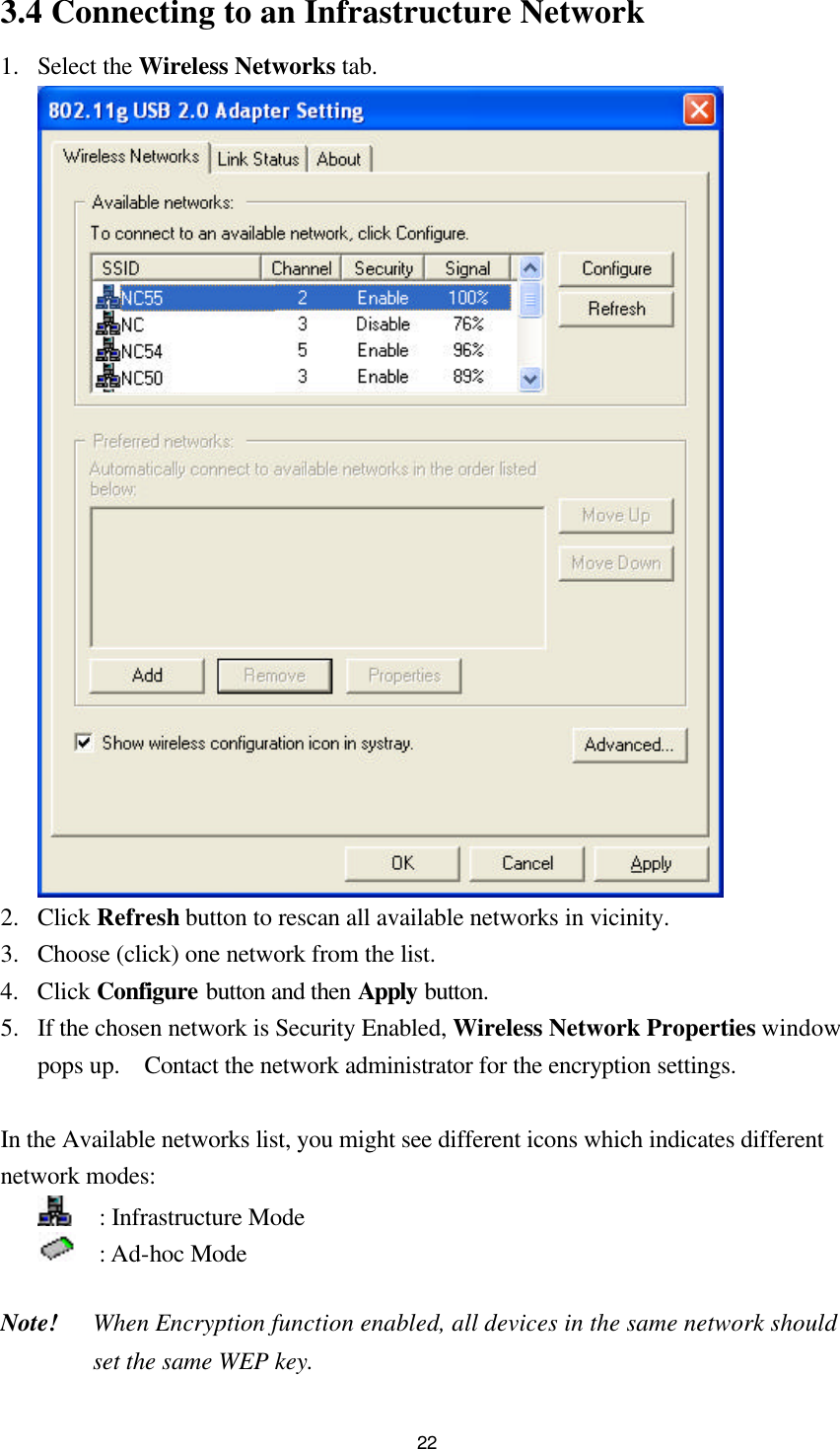  223.4 Connecting to an Infrastructure Network 1.  Select the Wireless Networks tab.   2.  Click Refresh button to rescan all available networks in vicinity. 3.  Choose (click) one network from the list. 4.  Click Configure button and then Apply button. 5.  If the chosen network is Security Enabled, Wireless Network Properties window pops up.  Contact the network administrator for the encryption settings.  In the Available networks list, you might see different icons which indicates different network modes:   : Infrastructure Mode     : Ad-hoc Mode    Note! When Encryption function enabled, all devices in the same network should set the same WEP key. 
