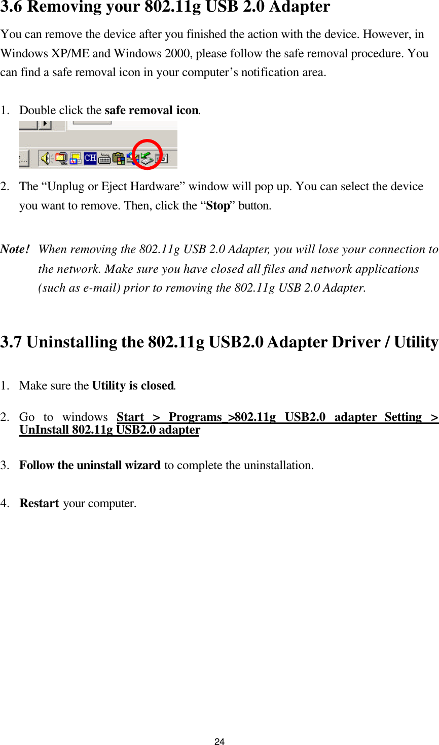  243.6 Removing your 802.11g USB 2.0 Adapter   You can remove the device after you finished the action with the device. However, in Windows XP/ME and Windows 2000, please follow the safe removal procedure. You can find a safe removal icon in your computer’s notification area.    1.  Double click the safe removal icon.  2.  The “Unplug or Eject Hardware” window will pop up. You can select the device you want to remove. Then, click the “Stop” button.  Note! When removing the 802.11g USB 2.0 Adapter, you will lose your connection to the network. Make sure you have closed all files and network applications (such as e-mail) prior to removing the 802.11g USB 2.0 Adapter.   3.7 Uninstalling the 802.11g USB2.0 Adapter Driver / Utility   1.  Make sure the Utility is closed. 2.  Go to windows Start &gt; Programs_&gt;802.11g USB2.0 adapter Setting &gt; UnInstall 802.11g USB2.0 adapter  3.  Follow the uninstall wizard to complete the uninstallation.    4.  Restart your computer.  