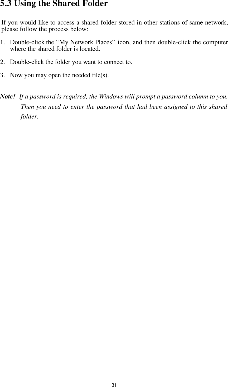  315.3 Using the Shared Folder If you would like to access a shared folder stored in other stations of same network, please follow the process below: 1.  Double-click the “My Network Places” icon, and then double-click the computer where the shared folder is located. 2.  Double-click the folder you want to connect to. 3.  Now you may open the needed file(s).  Note!   If a password is required, the Windows will prompt a password column to you. Then you need to enter the password that had been assigned to this shared folder. 