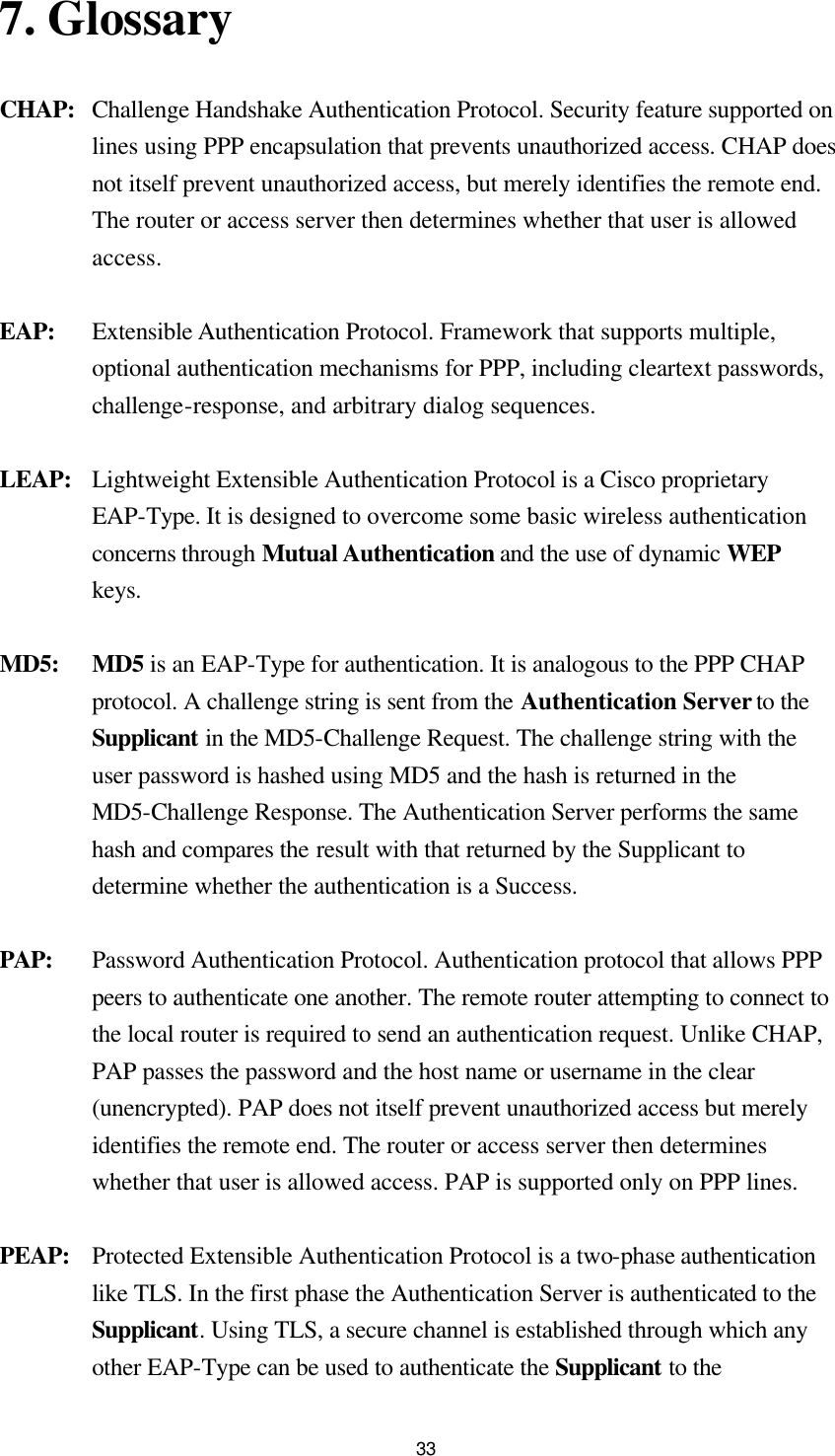  337. Glossary   CHAP: Challenge Handshake Authentication Protocol. Security feature supported on lines using PPP encapsulation that prevents unauthorized access. CHAP does not itself prevent unauthorized access, but merely identifies the remote end. The router or access server then determines whether that user is allowed access. EAP: Extensible Authentication Protocol. Framework that supports multiple, optional authentication mechanisms for PPP, including cleartext passwords, challenge-response, and arbitrary dialog sequences. LEAP: Lightweight Extensible Authentication Protocol is a Cisco proprietary EAP-Type. It is designed to overcome some basic wireless authentication concerns through Mutual Authentication and the use of dynamic WEP keys. MD5: MD5 is an EAP-Type for authentication. It is analogous to the PPP CHAP protocol. A challenge string is sent from the Authentication Server to the Supplicant in the MD5-Challenge Request. The challenge string with the user password is hashed using MD5 and the hash is returned in the MD5-Challenge Response. The Authentication Server performs the same hash and compares the result with that returned by the Supplicant to determine whether the authentication is a Success. PAP: Password Authentication Protocol. Authentication protocol that allows PPP peers to authenticate one another. The remote router attempting to connect to the local router is required to send an authentication request. Unlike CHAP, PAP passes the password and the host name or username in the clear (unencrypted). PAP does not itself prevent unauthorized access but merely identifies the remote end. The router or access server then determines whether that user is allowed access. PAP is supported only on PPP lines. PEAP: Protected Extensible Authentication Protocol is a two-phase authentication like TLS. In the first phase the Authentication Server is authenticated to the Supplicant. Using TLS, a secure channel is established through which any other EAP-Type can be used to authenticate the Supplicant to the 