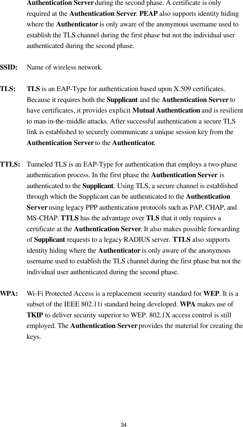  34Authentication Server during the second phase. A certificate is only required at the Authentication Server. PEAP also supports identity hiding where the Authenticator is only aware of the anonymous username used to establish the TLS channel during the first phase but not the individual user authenticated during the second phase. SSID: Name of wireless network. TLS: TLS is an EAP-Type for authentication based upon X.509 certificates. Because it requires both the Supplicant and the Authentication Server to have certificates, it provides explicit Mutual Authentication and is resilient to man-in-the-middle attacks. After successful authentication a secure TLS link is established to securely communicate a unique session key from the Authentication Server to the Authenticator. TTLS:   Tunneled TLS is an EAP-Type for authentication that employs a two-phase authentication process. In the first phase the Authentication Server is authenticated to the Supplicant. Using TLS, a secure channel is established through which the Supplicant can be authenticated to the Authentication Server using legacy PPP authentication protocols such as PAP, CHAP, and MS-CHAP. TTLS has the advantage over TLS that it only requires a certificate at the Authentication Server. It also makes possible forwarding of Supplicant requests to a legacy RADIUS server. TTLS also supports identity hiding where the Authenticator is only aware of the anonymous username used to establish the TLS channel during the first phase but not the individual user authenticated during the second phase. WPA: Wi-Fi Protected Access is a replacement security standard for WEP. It is a subset of the IEEE 802.11i standard being developed. WPA makes use of TKIP to deliver security superior to WEP. 802.1X access control is still employed. The Authentication Server provides the material for creating the keys.  