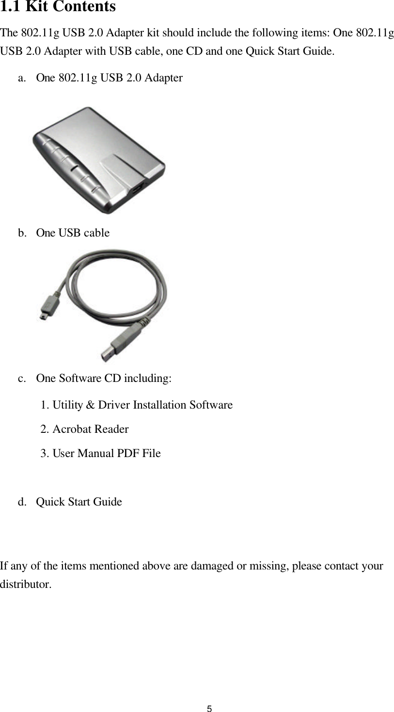  51.1 Kit Contents The 802.11g USB 2.0 Adapter kit should include the following items: One 802.11g USB 2.0 Adapter with USB cable, one CD and one Quick Start Guide. a. One 802.11g USB 2.0 Adapter    b.  One USB cable      c. One Software CD including: 1. Utility &amp; Driver Installation Software 2. Acrobat Reader   3. User Manual PDF File  d.  Quick Start Guide   If any of the items mentioned above are damaged or missing, please contact your distributor. 