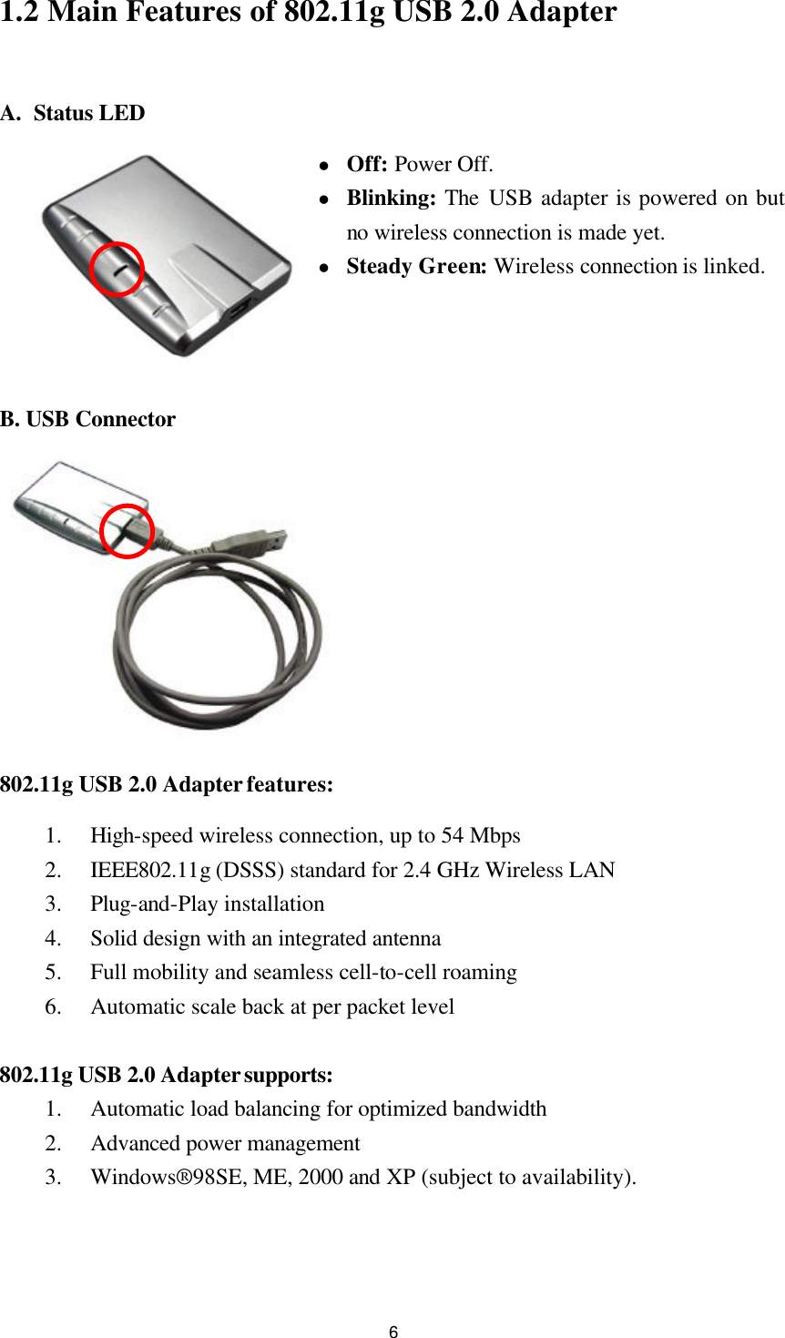  61.2 Main Features of 802.11g USB 2.0 Adapter  A. Status LED l Off: Power Off. l Blinking: The USB adapter is powered on but no wireless connection is made yet. l Steady Green: Wireless connection is linked.    B. USB Connector  802.11g USB 2.0 Adapter features: 1.  High-speed wireless connection, up to 54 Mbps 2.  IEEE802.11g (DSSS) standard for 2.4 GHz Wireless LAN 3.  Plug-and-Play installation 4.  Solid design with an integrated antenna 5.  Full mobility and seamless cell-to-cell roaming 6.  Automatic scale back at per packet level  802.11g USB 2.0 Adapter supports: 1.  Automatic load balancing for optimized bandwidth 2.  Advanced power management 3.  Windows®98SE, ME, 2000 and XP (subject to availability).   