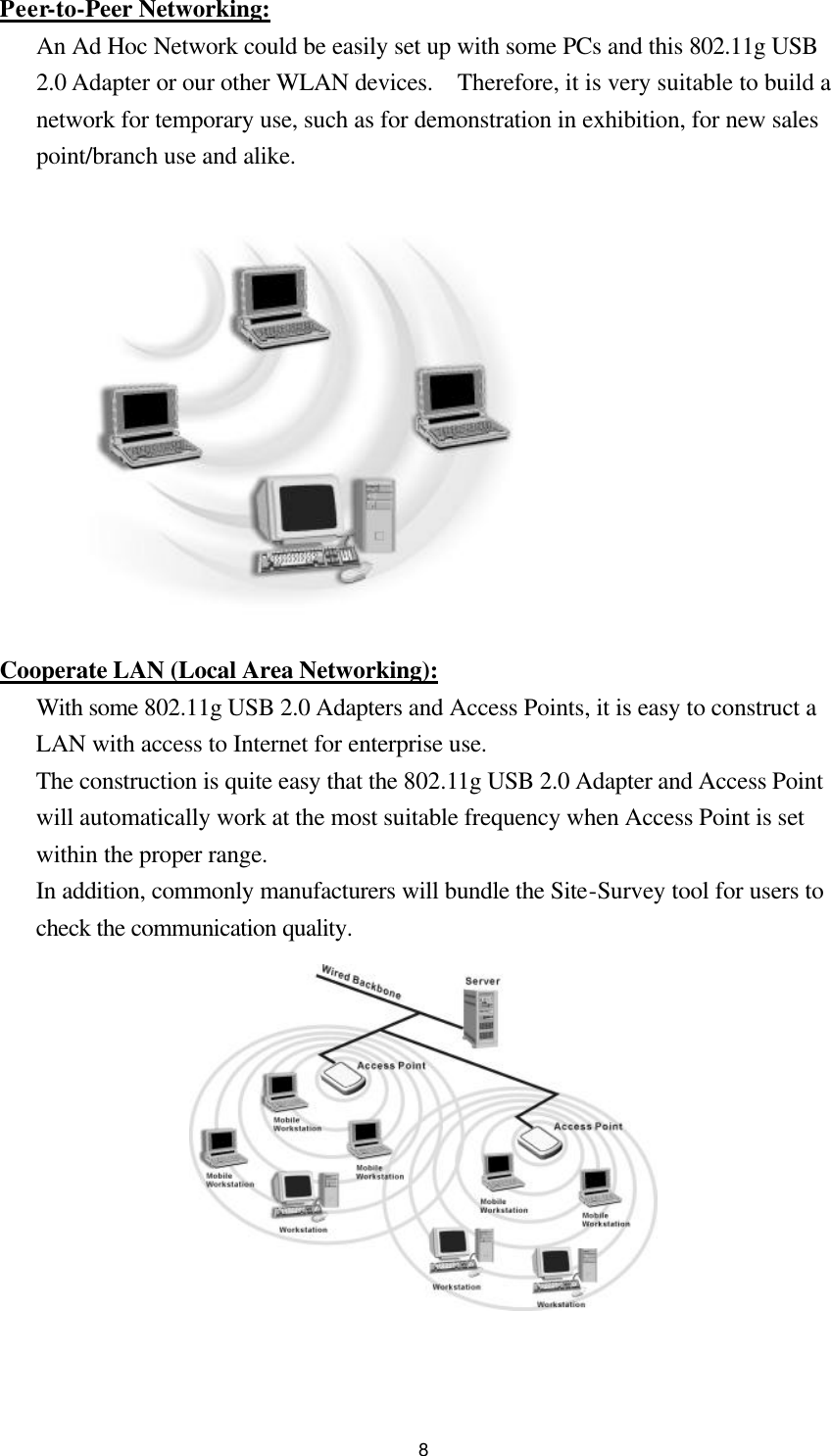  8Peer-to-Peer Networking: An Ad Hoc Network could be easily set up with some PCs and this 802.11g USB 2.0 Adapter or our other WLAN devices.  Therefore, it is very suitable to build a network for temporary use, such as for demonstration in exhibition, for new sales point/branch use and alike.              Cooperate LAN (Local Area Networking): With some 802.11g USB 2.0 Adapters and Access Points, it is easy to construct a LAN with access to Internet for enterprise use. The construction is quite easy that the 802.11g USB 2.0 Adapter and Access Point will automatically work at the most suitable frequency when Access Point is set within the proper range. In addition, commonly manufacturers will bundle the Site-Survey tool for users to check the communication quality.             