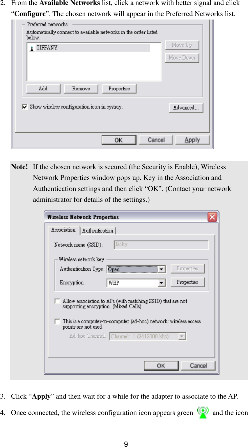  92. From the Available Networks list, click a network with better signal and click “Configure”. The chosen network will appear in the Preferred Networks list.    Note!  If the chosen network is secured (the Security is Enable), Wireless Network Properties window pops up. Key in the Association and Authentication settings and then click “OK”. (Contact your network administrator for details of the settings.)    3. Click “Apply” and then wait for a while for the adapter to associate to the AP. 4.  Once connected, the wireless configuration icon appears green    and the icon 