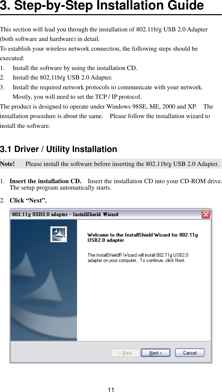  113. Step-by-Step Installation Guide    This section will lead you through the installation of 802.11b/g USB 2.0 Adapter (both software and hardware) in detail.   To establish your wireless network connection, the following steps should be executed: 1.  Install the software by using the installation CD. 2.  Install the 802.11b/g USB 2.0 Adapter. 3.  Install the required network protocols to communicate with your network.   Mostly, you will need to set the TCP / IP protocol. The product is designed to operate under Windows 98SE, ME, 2000 and XP.    The installation procedure is about the same.    Please follow the installation wizard to install the software.    3.1 Driver / Utility Installation Note!   Please install the software before inserting the 802.11b/g USB 2.0 Adapter. 1.  Insert the installation CD.    Insert the installation CD into your CD-ROM drive.   The setup program automatically starts. 2.  Click “Next”.  
