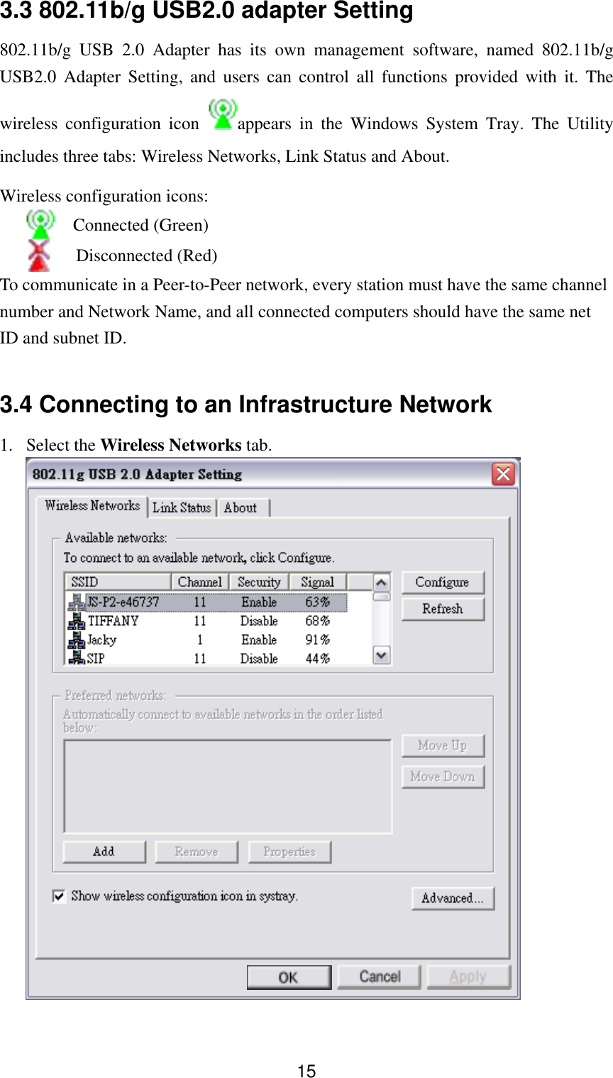  153.3 802.11b/g USB2.0 adapter Setting 802.11b/g USB 2.0 Adapter has its own management software, named 802.11b/g USB2.0 Adapter Setting, and users can control all functions provided with it. The wireless configuration icon  appears in the Windows System Tray. The Utility includes three tabs: Wireless Networks, Link Status and About. Wireless configuration icons:   Connected (Green)    Disconnected (Red) To communicate in a Peer-to-Peer network, every station must have the same channel number and Network Name, and all connected computers should have the same net ID and subnet ID.    3.4 Connecting to an Infrastructure Network 1. Select the Wireless Networks tab.   