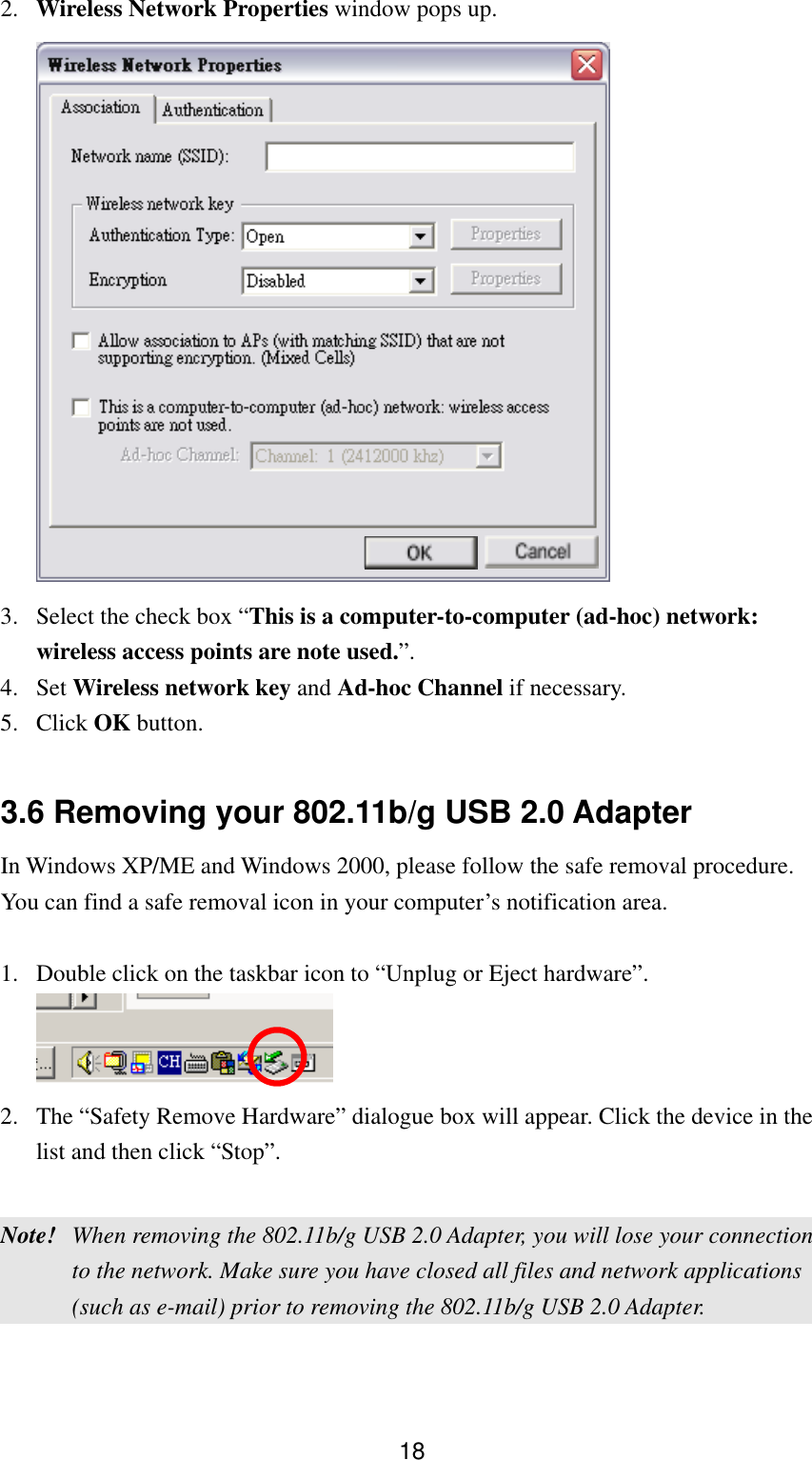  182.  Wireless Network Properties window pops up.   3.  Select the check box “This is a computer-to-computer (ad-hoc) network: wireless access points are note used.”. 4. Set Wireless network key and Ad-hoc Channel if necessary. 5. Click OK button.  3.6 Removing your 802.11b/g USB 2.0 Adapter   In Windows XP/ME and Windows 2000, please follow the safe removal procedure. You can find a safe removal icon in your computer’s notification area.    1.  Double click on the taskbar icon to “Unplug or Eject hardware”.  2.  The “Safety Remove Hardware” dialogue box will appear. Click the device in the list and then click “Stop”.  Note!  When removing the 802.11b/g USB 2.0 Adapter, you will lose your connection to the network. Make sure you have closed all files and network applications (such as e-mail) prior to removing the 802.11b/g USB 2.0 Adapter.   