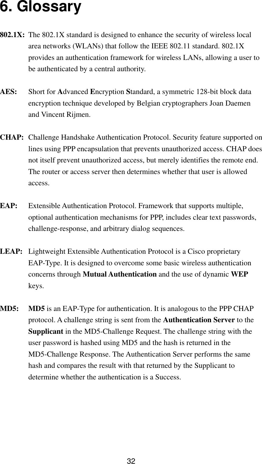  326. Glossary   802.1X: The 802.1X standard is designed to enhance the security of wireless local area networks (WLANs) that follow the IEEE 802.11 standard. 802.1X provides an authentication framework for wireless LANs, allowing a user to be authenticated by a central authority.   AES: Short for Advanced Encryption Standard, a symmetric 128-bit block data encryption technique developed by Belgian cryptographers Joan Daemen and Vincent Rijmen. CHAP:  Challenge Handshake Authentication Protocol. Security feature supported on lines using PPP encapsulation that prevents unauthorized access. CHAP does not itself prevent unauthorized access, but merely identifies the remote end. The router or access server then determines whether that user is allowed access. EAP:  Extensible Authentication Protocol. Framework that supports multiple, optional authentication mechanisms for PPP, includes clear text passwords, challenge-response, and arbitrary dialog sequences. LEAP:  Lightweight Extensible Authentication Protocol is a Cisco proprietary EAP-Type. It is designed to overcome some basic wireless authentication concerns through Mutual Authentication and the use of dynamic WEP keys. MD5: MD5 is an EAP-Type for authentication. It is analogous to the PPP CHAP protocol. A challenge string is sent from the Authentication Server to the Supplicant in the MD5-Challenge Request. The challenge string with the user password is hashed using MD5 and the hash is returned in the MD5-Challenge Response. The Authentication Server performs the same hash and compares the result with that returned by the Supplicant to determine whether the authentication is a Success. 