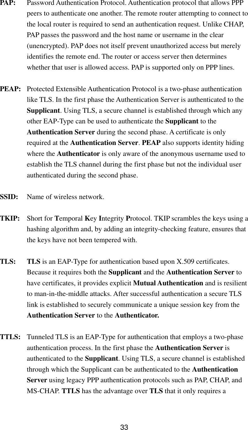  33PAP: Password Authentication Protocol. Authentication protocol that allows PPP peers to authenticate one another. The remote router attempting to connect to the local router is required to send an authentication request. Unlike CHAP, PAP passes the password and the host name or username in the clear (unencrypted). PAP does not itself prevent unauthorized access but merely identifies the remote end. The router or access server then determines whether that user is allowed access. PAP is supported only on PPP lines. PEAP: Protected Extensible Authentication Protocol is a two-phase authentication like TLS. In the first phase the Authentication Server is authenticated to the Supplicant. Using TLS, a secure channel is established through which any other EAP-Type can be used to authenticate the Supplicant to the Authentication Server during the second phase. A certificate is only required at the Authentication Server. PEAP also supports identity hiding where the Authenticator is only aware of the anonymous username used to establish the TLS channel during the first phase but not the individual user authenticated during the second phase. SSID:  Name of wireless network. TKIP: Short for Temporal Key Integrity Protocol. TKIP scrambles the keys using a hashing algorithm and, by adding an integrity-checking feature, ensures that the keys have not been tempered with.     TLS: TLS is an EAP-Type for authentication based upon X.509 certificates. Because it requires both the Supplicant and the Authentication Server to have certificates, it provides explicit Mutual Authentication and is resilient to man-in-the-middle attacks. After successful authentication a secure TLS link is established to securely communicate a unique session key from the Authentication Server to the Authenticator. TTLS:  Tunneled TLS is an EAP-Type for authentication that employs a two-phase authentication process. In the first phase the Authentication Server is authenticated to the Supplicant. Using TLS, a secure channel is established through which the Supplicant can be authenticated to the Authentication Server using legacy PPP authentication protocols such as PAP, CHAP, and MS-CHAP. TTLS has the advantage over TLS that it only requires a 