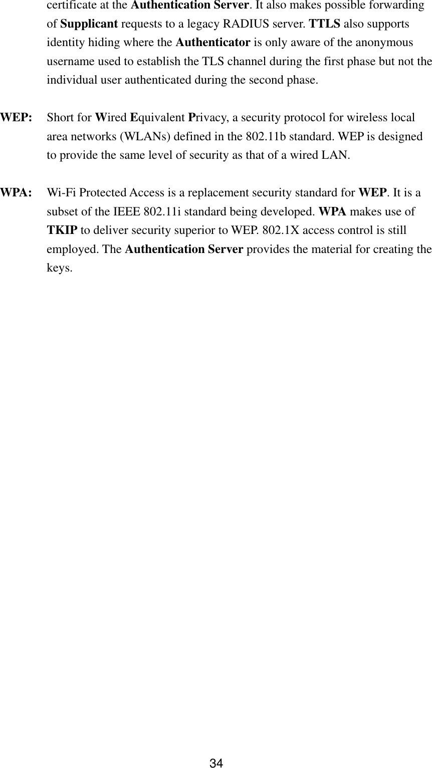  34certificate at the Authentication Server. It also makes possible forwarding of Supplicant requests to a legacy RADIUS server. TTLS also supports identity hiding where the Authenticator is only aware of the anonymous username used to establish the TLS channel during the first phase but not the individual user authenticated during the second phase. WEP: Short for Wired Equivalent Privacy, a security protocol for wireless local area networks (WLANs) defined in the 802.11b standard. WEP is designed to provide the same level of security as that of a wired LAN. WPA:  Wi-Fi Protected Access is a replacement security standard for WEP. It is a subset of the IEEE 802.11i standard being developed. WPA makes use of TKIP to deliver security superior to WEP. 802.1X access control is still employed. The Authentication Server provides the material for creating the keys. 