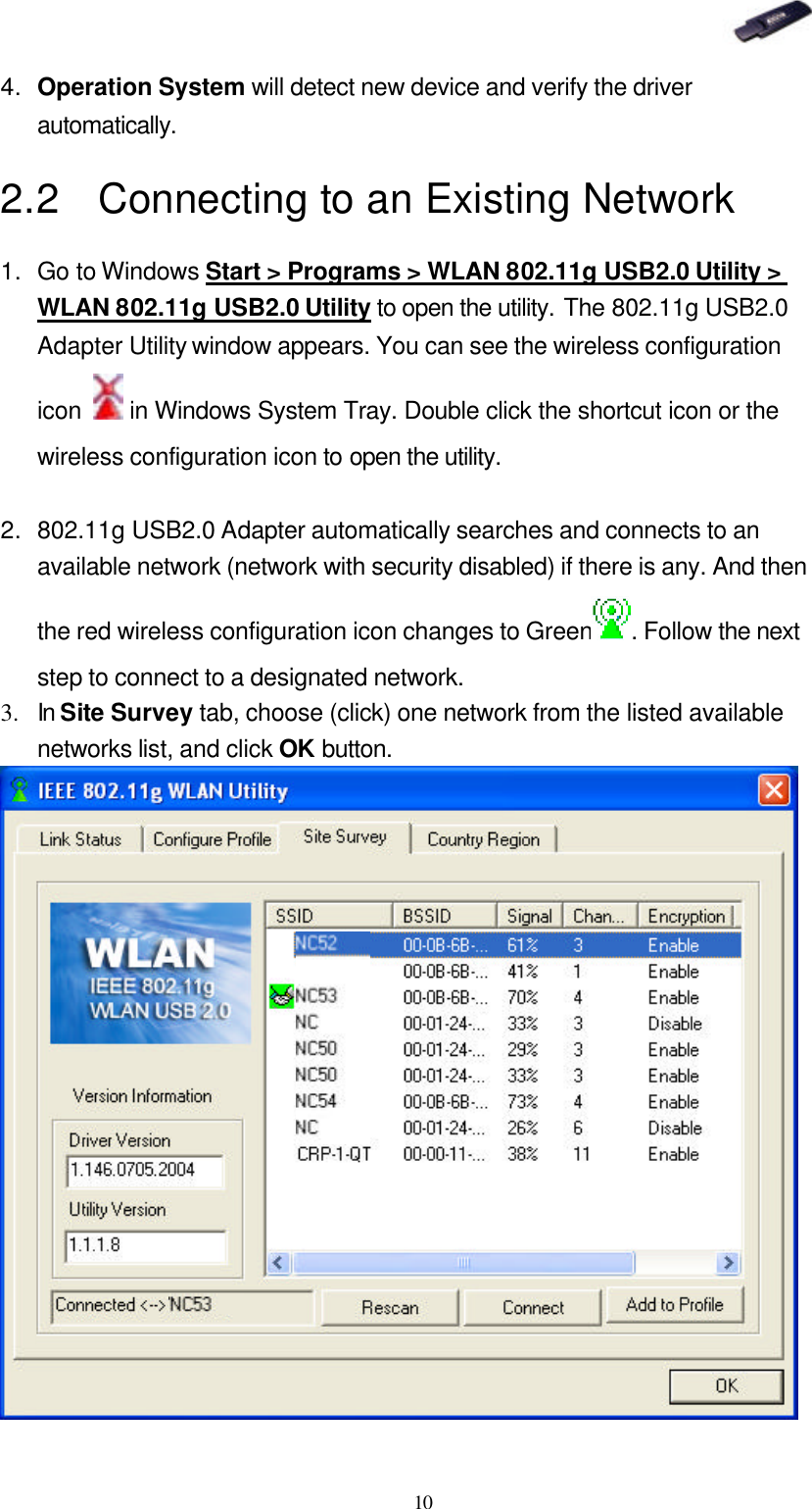   10 4. Operation System will detect new device and verify the driver automatically. 2.2 Connecting to an Existing Network 1. Go to Windows Start &gt; Programs &gt; WLAN 802.11g USB2.0 Utility &gt; WLAN 802.11g USB2.0 Utility to open the utility. The 802.11g USB2.0 Adapter Utility window appears. You can see the wireless configuration icon   in Windows System Tray. Double click the shortcut icon or the wireless configuration icon to open the utility.  2. 802.11g USB2.0 Adapter automatically searches and connects to an available network (network with security disabled) if there is any. And then the red wireless configuration icon changes to Green . Follow the next step to connect to a designated network. 3.  In Site Survey tab, choose (click) one network from the listed available networks list, and click OK button.  
